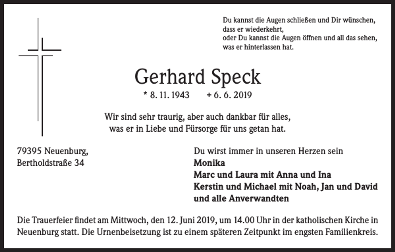 <p>Du kannst die Augen schließen und Dir wünschen,<br />dass er wiederkehrt,<br />oder Du kannst die Augen öffnen und all das sehen,<br />was er hinterlassen hat.</p><p>Gerhard Speck<br />* 8. 11. 1943</p><p>+ 6. 6. 2019</p><p>Wir sind sehr traurig, aber auch dankbar für alles,<br />was er in Liebe und Fürsorge für uns getan hat.<br />79395 Neuenburg,<br />Du wirst immer in unseren Herzen sein<br />Bertholdstraße 34 Monika<br />Marc und Laura mit Anna und Ina<br />Kerstin und Michael mit Noah, Jan und David<br />und alle Anverwandten<br />Die Trauerfeier findet am Mittwoch, den 12. Juni 2019, um 14.00 Uhr in der katholischen Kirche in<br />Neuenburg statt. Die Urnenbeisetzung ist zu einem späteren Zeitpunkt im engsten Familienkreis.</p>
