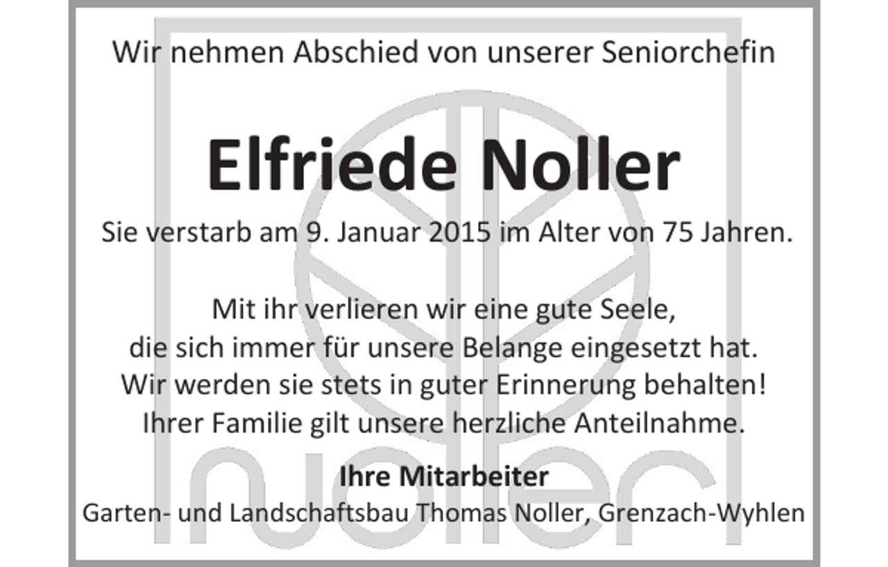 <p>Wir nehmen Abschied von unserer Seniorchefin</p><p>Elfriede Noller</p><p>Sie verstarb am 9. Januar 2015 im Alter von 75 Jahren.<br />Mit ihr verlieren wir eine gute Seele,<br />die sich immer für unsere Belange eingesetzt hat.<br />Wir werden sie stets in guter Erinnerung behalten!<br />Ihrer Familie gilt unsere herzliche Anteilnahme.<br />Ihre Mitarbeiter</p><p>Garten- und Landschaftsbau Thomas Noller, Grenzach-Wyhlen</p>