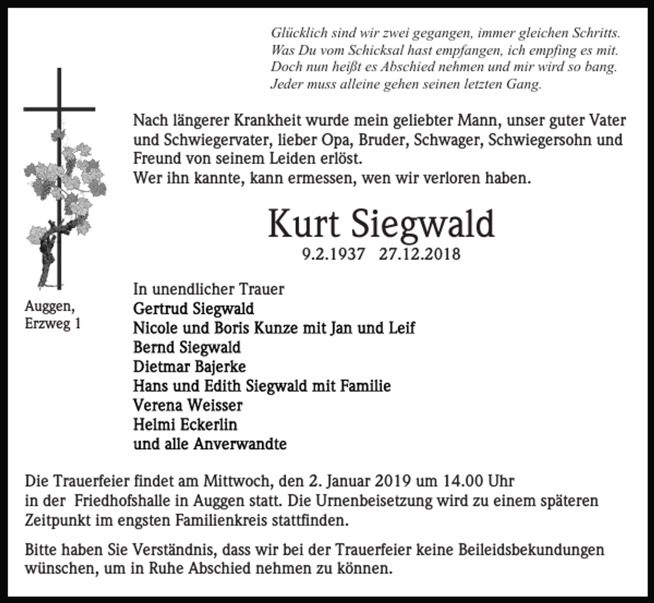 <p>Glücklich sind wir zwei gegangen, immer gleichen Schritts.<br />Was Du vom Schicksal hast empfangen, ich empfing es mit.<br />Doch nun heißt es Abschied nehmen und mir wird so bang.<br />Jeder muss alleine gehen seinen letzten Gang.</p><p>Nach längerer Krankheit wurde mein geliebter Mann, unser guter Vater<br />und Schwiegervater, lieber Opa, Bruder, Schwager, Schwiegersohn und<br />Freund von seinem Leiden erlöst.<br />Wer ihn kannte, kann ermessen, wen wir verloren haben.</p><p>Kurt Siegwald<br />9.2.1937 27.12.2018<br />In unendlicher Trauer<br />Auggen,<br />Erzweg 1</p><p>Die Trauerfeier findet am Mittwoch, den 2. Januar 2019 um 14.00 Uhr<br />in der Friedhofshalle in Auggen statt. Die Urnenbeisetzung wird zu einem späteren<br />Zeitpunkt im engsten Familienkreis stattfinden.<br />Bitte haben Sie Verständnis, dass wir bei der Trauerfeier keine Beileidsbekundungen<br />wünschen, um in Ruhe Abschied nehmen zu können.</p>