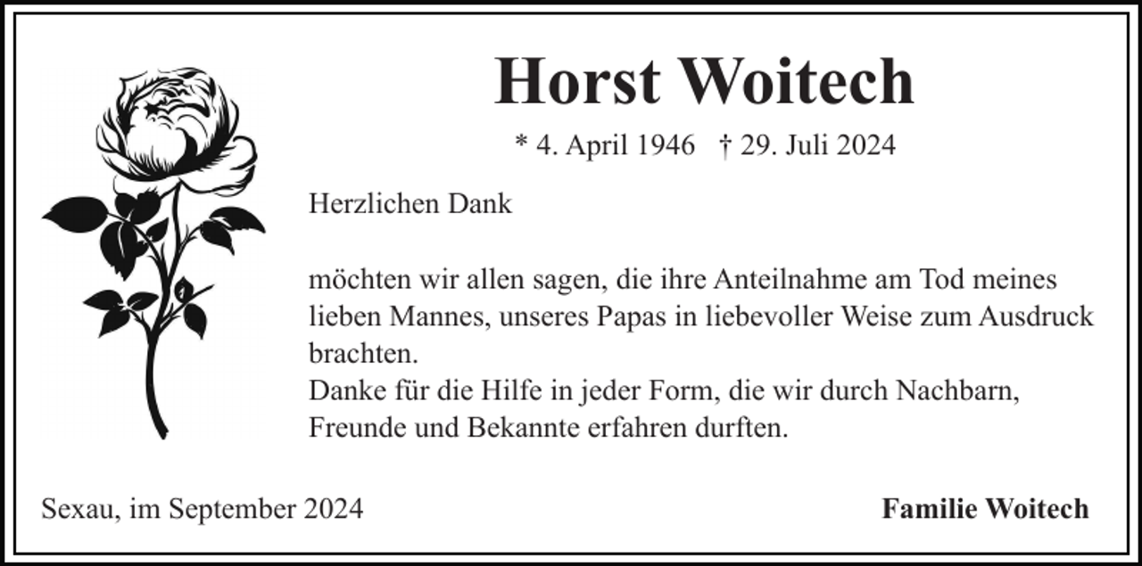 <p>Horst Woitech<br />* 4. April 1946 † 29. Juli 2024<br />Herzlichen Dank<br />möchten wir allen sagen, die ihre Anteilnahme am Tod meines<br />lieben Mannes, unseres Papas in liebevoller Weise zum Ausdruck<br />brachten.<br />Danke für die Hilfe in jeder Form, die wir durch Nachbarn,<br />Freunde und Bekannte erfahren durften.<br />Sexau, im September 2024</p><p>Familie Woitech</p>