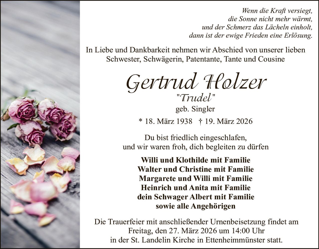 Wenn die Kraft versiegt,
die Sonne nicht mehr wärmt,
und der Schmerz das Lächeln einholt,
dann ist der ewige Frieden eine Erlösung.

In Liebe und Dankbarkeit nehmen wir Abschied von unserer lieben
Schwester, Schwägerin, Patentante, Tante und Cousine

Gertrud Holzer
"Trudel"
geb. Singler

* 18. März 1938 † 19. März 2026
Du bist friedlich eingeschlafen,
und wir waren froh, dich begleiten zu dürfen
Willi und Klothilde mit Familie
Walter und Christine mit Familie
Margarete und Willi mit Familie
Heinrich und Anita mit Familie
dein Schwager Albert mit Familie
sowie alle Angehörigen
Die Trauerfeier mit anschließender Urnenbeisetzung findet am
Freitag, den 27. März 2026 um 14:00 Uhr
in der St. Landelin Kirche in Ettenheimmünster statt.