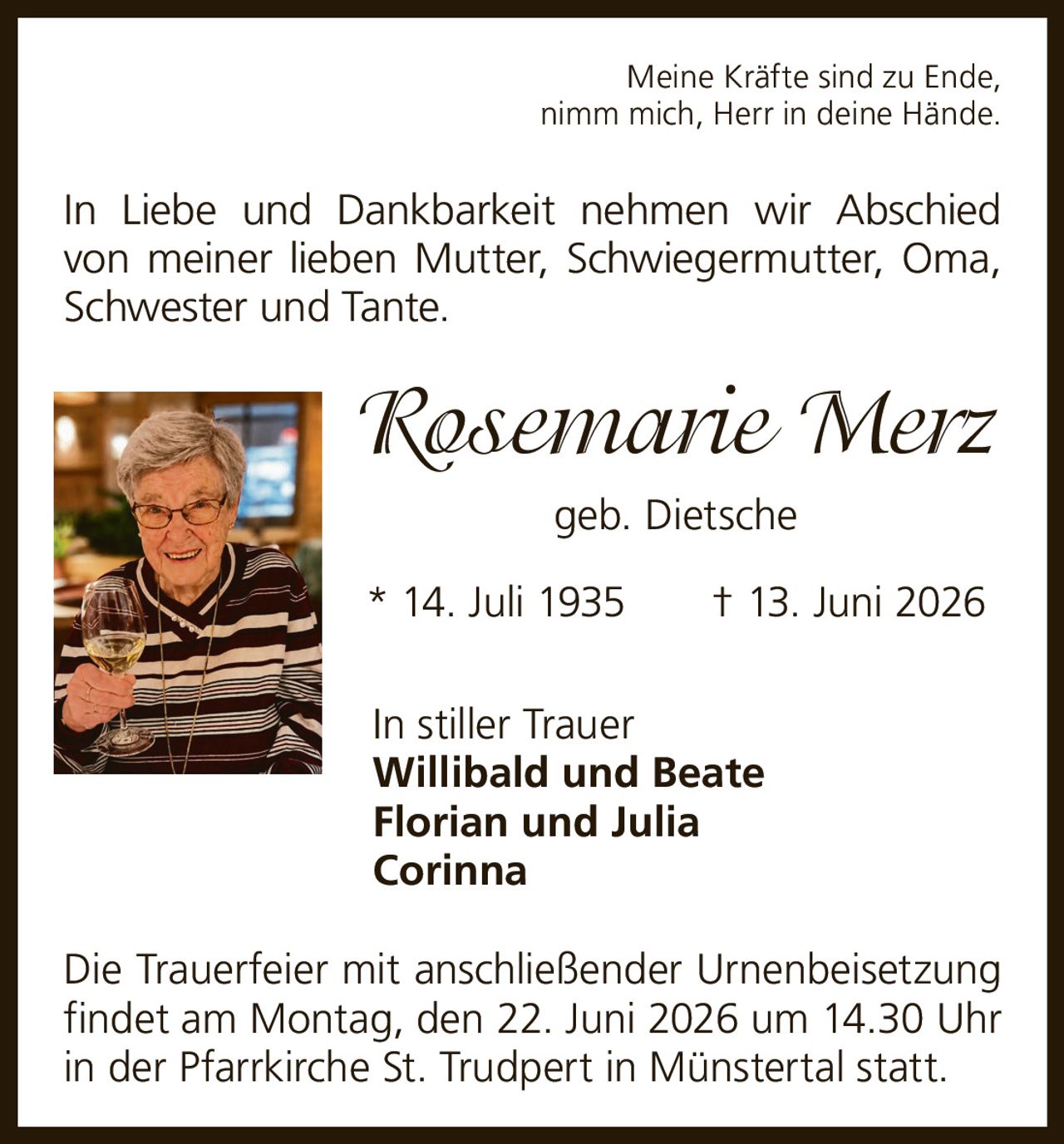 <p>Meine Kräfte sind zu Ende, nimm mich, Herr in deine Hände.</p><p>In Liebe und Dankbarkeit nehmen wir Abschied von meiner lieben Mutter, Schwiegermutter, Oma, Schwester und Tante.</p><p><strong>Rosemarie Merz</strong> geb. Dietsche</p><p>* 14. Juli 1935 † 13. Juni 2026</p><p>In stiller Trauer<br>Willibald und Beate<br>Florian und Julia<br>Corinna</p><p>Die Trauerfeier mit anschließender Urnenbeisetzung findet am Montag, den 22. Juni 2026 um 14.30 Uhr in der Pfarrkirche St. Trudpert in Münstertal statt.</p>