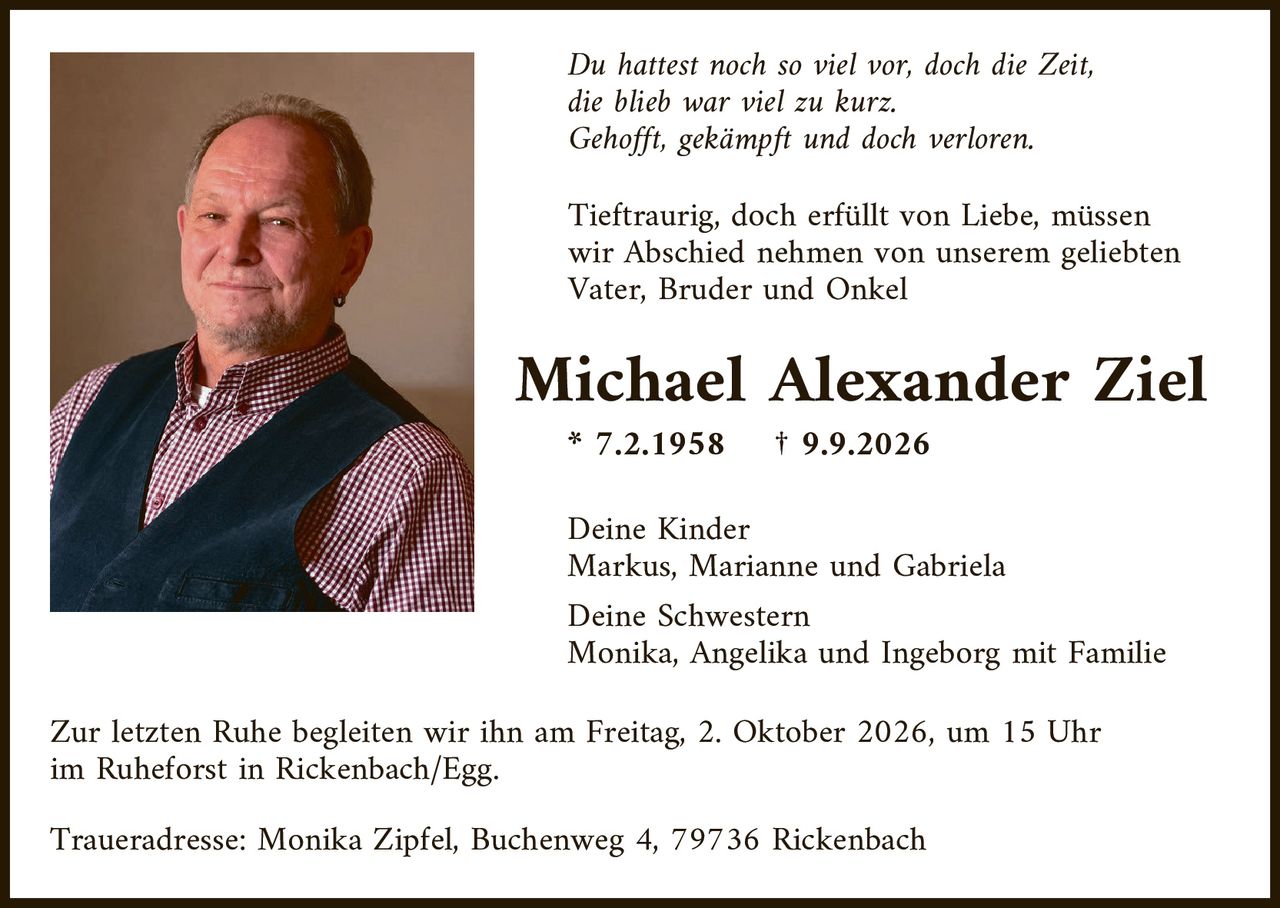 <p><i>Du hattest noch so viel vor, doch die Zeit,<br/>die blieb war viel zu kurz.<br/>Gehofft, gekämpft und doch verloren.</i></p>

<p>Tieftraurig, doch erfüllt von Liebe, müssen wir Abschied nehmen von unserem geliebten Vater, Bruder und Onkel</p>

<p><strong>Michael Alexander Ziel</strong><br/>
* 7.2.1958     † 9.9.2026</p>

<p>Deine Kinder<br/>
Markus, Marianne und Gabriela</p>

<p>Deine Schwestern<br/>
Monika, Angelika und Ingeborg mit Familie</p>

<p>Zur letzten Ruhe begleiten wir ihn am Freitag, 2. Oktober 2026, um 15 Uhr im Ruheforst in Rickenbach/Egg.</p>

<p>Traueradresse: Monika Zipfel, Buchenweg 4, 79736 Rickenbach</p>