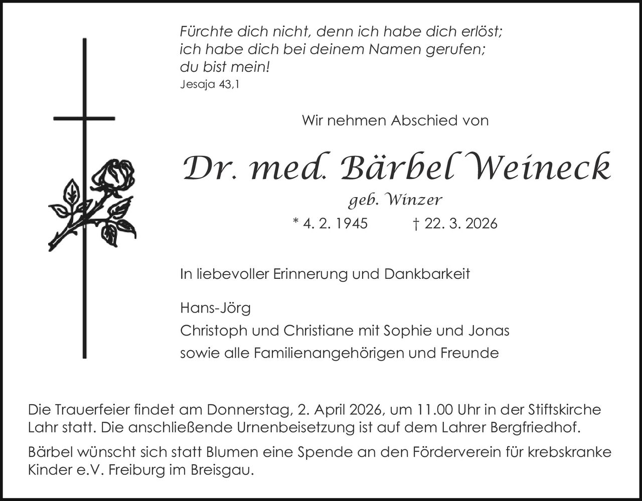 Fürchte dich nicht, denn ich habe dich erlöst;
ich habe dich bei deinem Namen gerufen;
du bist mein!
Jesaja 43,1

Wir nehmen Abschied von

Dr. med. Bärbel Weineck
geb. Winzer
* 4. 2. 1945

† 22. 3. 2026

In liebevoller Erinnerung und Dankbarkeit
Hans-Jörg
Christoph und Christiane mit Sophie und Jonas
sowie alle Familienangehörigen und Freunde

Die Trauerfeier findet am Donnerstag, 2. April 2026, um 11.00 Uhr in der Stiftskirche
Lahr statt. Die anschließende Urnenbeisetzung ist auf dem Lahrer Bergfriedhof.
Bärbel wünscht sich statt Blumen eine Spende an den Förderverein für krebskranke
Kinder e.V. Freiburg im Breisgau.