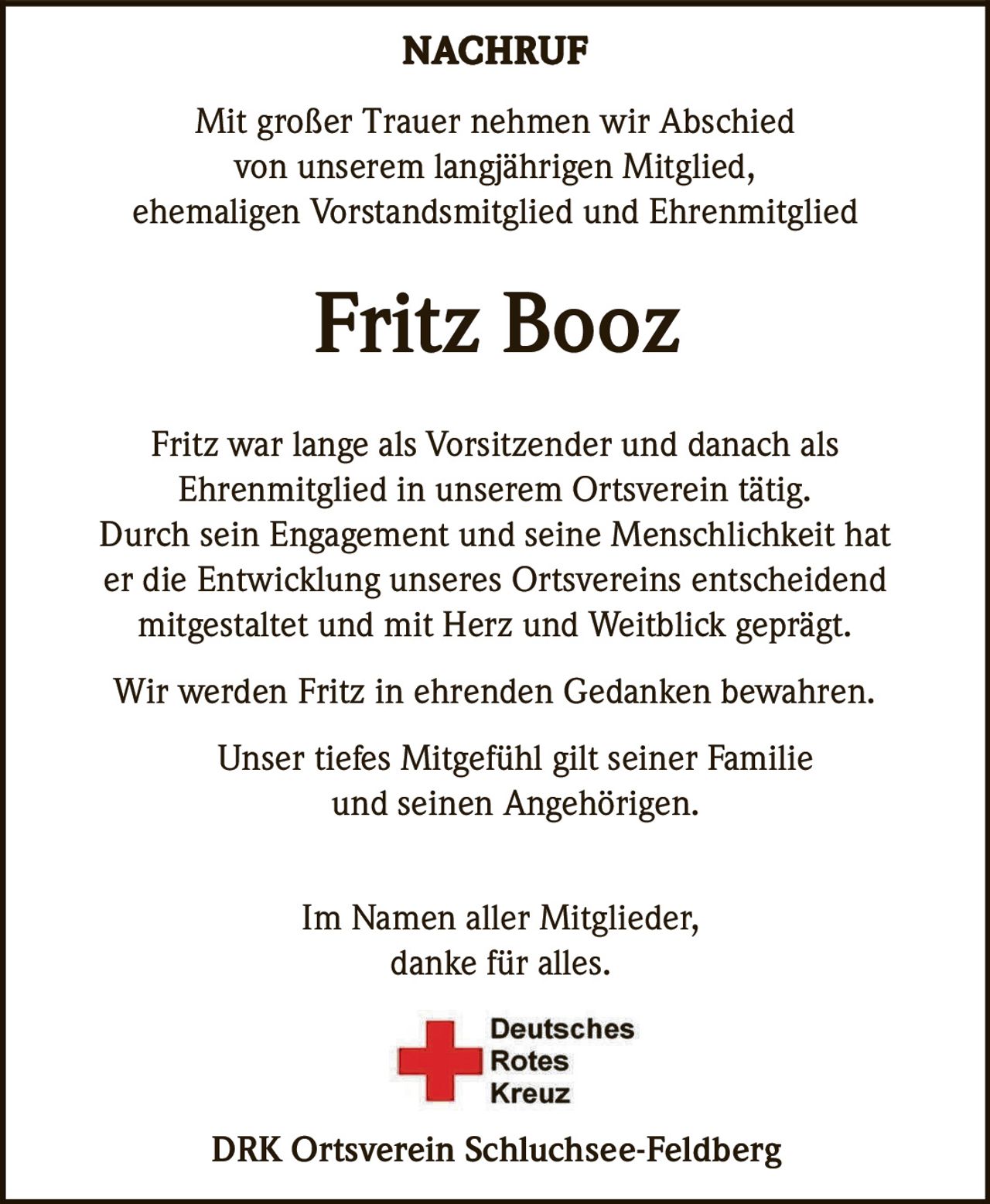 NACHRUF
Mit großer Trauer nehmen wir Abschied
von unserem langjährigen Mitglied,
ehemaligen Vorstandsmitglied und Ehrenmitglied

Fritz Booz
Fritz war lange als Vorsitzender und danach als
Ehrenmitglied in unserem Ortsverein tätig.
Durch sein Engagement und seine Menschlichkeit hat
er die Entwicklung unseres Ortsvereins entscheidend
mitgestaltet und mit Herz und Weitblick geprägt.
Wir werden Fritz in ehrenden Gedanken bewahren.
Unser tiefes Mitgefühl gilt seiner Familie
und seinen Angehörigen.
Im Namen aller Mitglieder,
danke für alles.

DRK Ortsverein Schluchsee-Feldberg