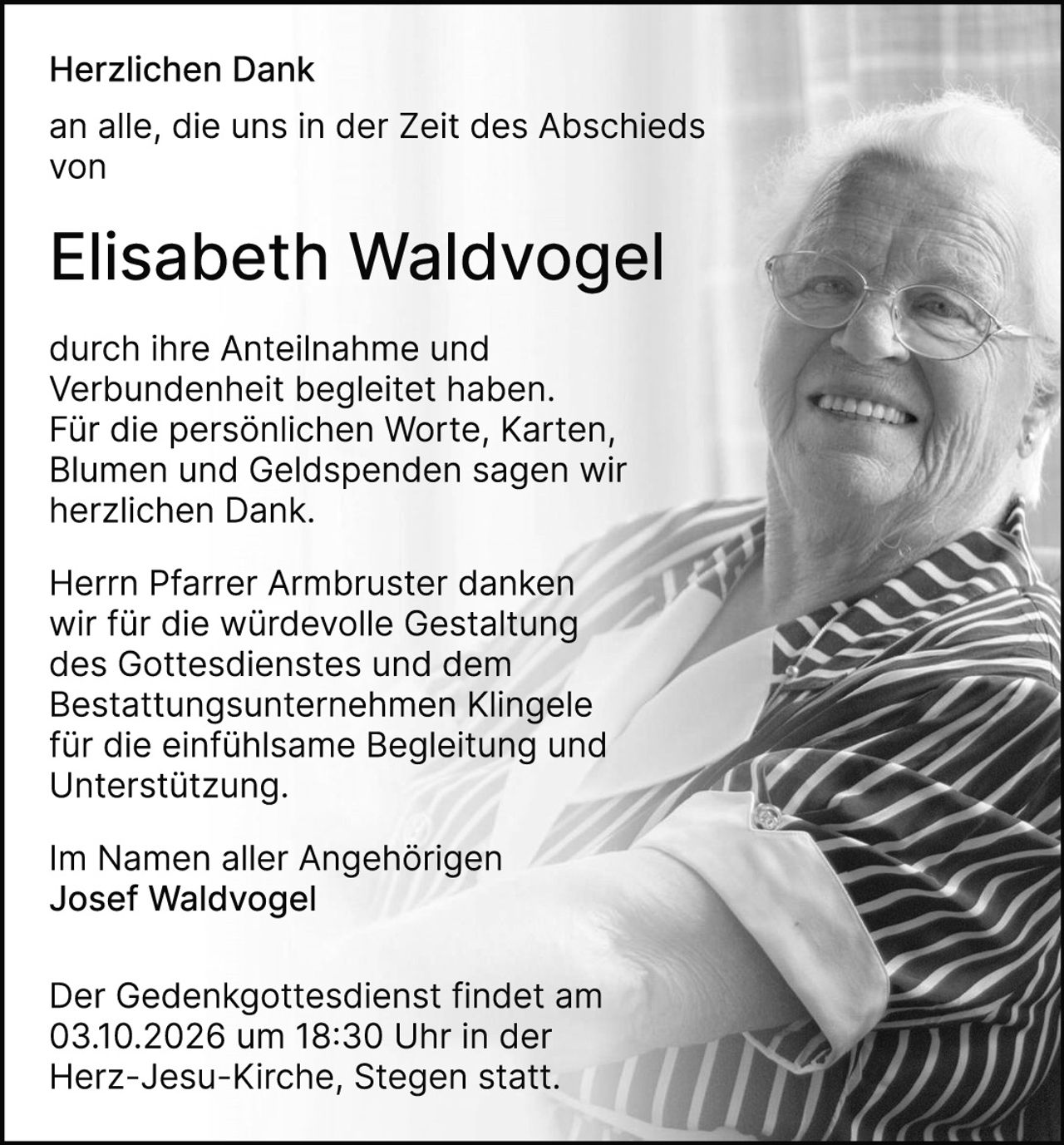 <p><strong>Herzlichen Dank</strong></p>

<p>an alle, die uns in der Zeit des Abschieds von</p>

<p><strong>Elisabeth Waldvogel</strong></p>

<p>durch ihre Anteilnahme und Verbundenheit begleitet haben. Für die persönlichen Worte, Karten, Blumen und Geldspenden sagen wir herzlichen Dank.</p>

<p>Herrn Pfarrer Armbruster danken wir für die würdevolle Gestaltung des Gottesdienstes und dem Bestattungsunternehmen Klingele für die einfühlsame Begleitung und Unterstützung.</p>

<p>Im Namen aller Angehörigen<br/>Josef Waldvogel</p>

<p>Der Gedenkgottesdienst findet am 03.10.2026 um 18:30 Uhr in der Herz-Jesu-Kirche, Stegen statt.</p>