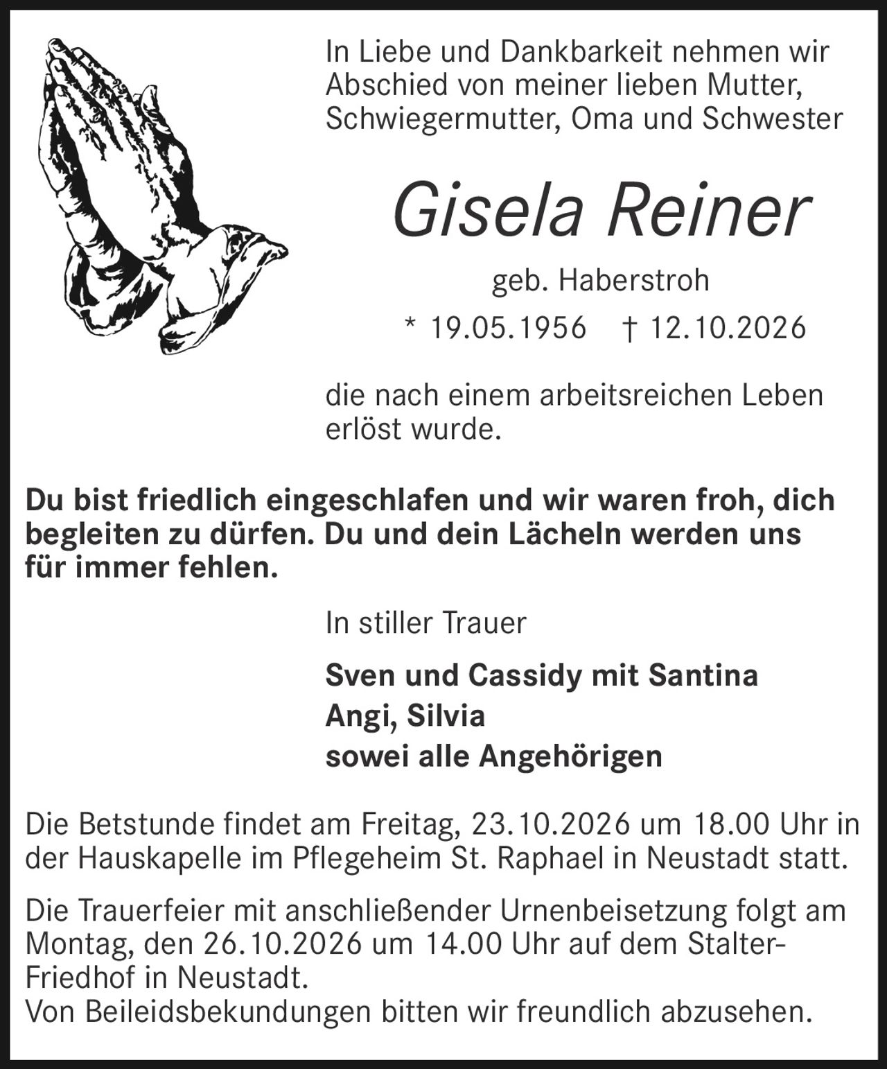<p>In Liebe und Dankbarkeit nehmen wir Abschied von meiner lieben Mutter, Schwiegermutter, Oma und Schwester</p>

<p><strong>Gisela Reiner</strong></p>

<p>geb. Haberstroh<br>* 19.05.1956 † 12.10.2026</p>

<p>die nach einem arbeitsreichen Leben erlöst wurde.</p>

<p>Du bist friedlich eingeschlafen und wir waren froh, dich begleiten zu dürfen. Du und dein Lächeln werden uns für immer fehlen.</p>

<p>Die Betstunde findet am Freitag, 23.10.2026 um 18.00 Uhr in der Hauskapelle im Pflegeheim St. Raphael in Neustadt statt.</p>

<p>Die Trauerfeier mit anschließender Urnenbeisetzung folgt am Montag, den 26.10.2026 um 14.00 Uhr auf dem Stalter-Friedhof in Neustadt.</p>

<p>Von Beileidsbekundungen bitten wir freundlich abzusehen.</p>

<p>In stiller Trauer</p>

<p>Sven und Cassidy mit Santina<br>Angi, Silvia<br>sowie alle Angehörigen</p>