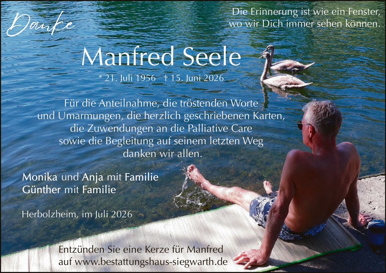 <p><strong>Danke</strong></p><p><strong>Manfred Seele</strong><br>* 21. Juli 1956 † 15. Juni 2026</p><p>Die Erinnerung ist wie ein Fenster,<br>wo wir Dich immer sehen können.</p><p>Für die Anteilnahme, die tröstenden Worte und Umarmungen, die herzlich geschriebenen Karten, die Zuwendungen an die Palliative Care sowie die Begleitung auf seinem letzten Weg danken wir allen.</p><p>Monika und Anja mit Familie<br>Günther mit Familie</p><p>Herbolzheim, im Juli 2026</p><p>Entzünden Sie eine Kerze für Manfred auf www.bestattungshaus-siegwarth.de</p>