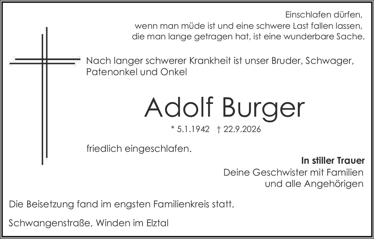 <p>Einschlafen dürfen, wenn man müde ist und eine schwere Last fallen lassen, die man lange getragen hat, ist eine wunderbare Sache.</p>

<p>Nach langer schwerer Krankheit ist unser Bruder, Schwager, Patenonkel und Onkel</p>

<p><strong>Adolf Burger</strong><br>
* 5.1.1942 † 22.9.2026</p>

<p>friedlich eingeschlafen.</p>

<p><strong>In stiller Trauer</strong><br>
Deine Geschwister mit Familien<br>
und alle Angehörigen</p>

<p>Die Beisetzung fand im engsten Familienkreis statt.</p>

<p>Schwangenstraße, Winden im Elztal</p>