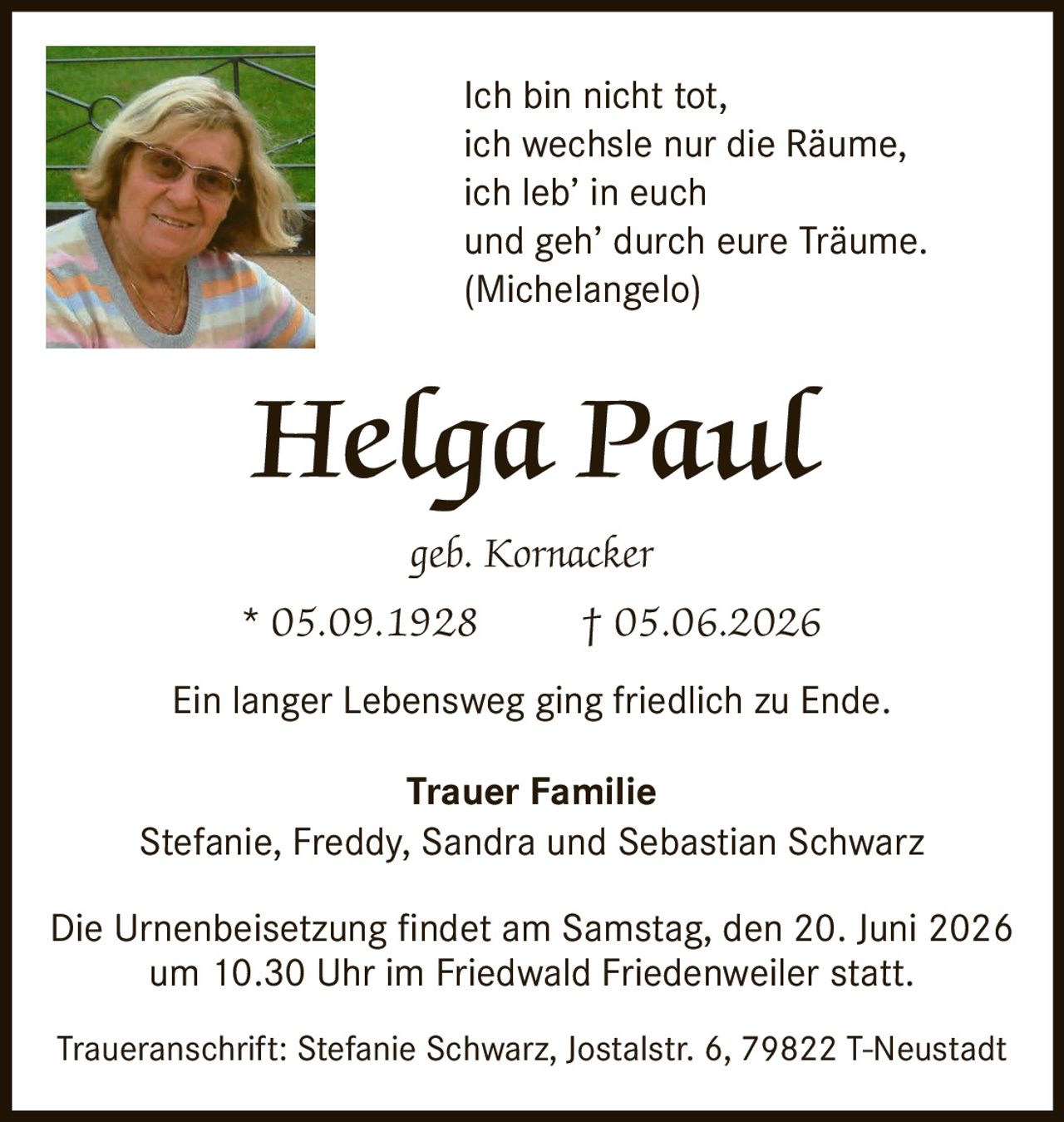 <p>Ich bin nicht tot,<br>ich wechsle nur die Räume,<br>ich leb' in euch<br>und geh' durch eure Träume.<br>(Michelangelo)</p><p>Helga Paul<br>geb. Kornacker<br>* 05.09.1928 † 05.06.2026</p><p>Ein langer Lebensweg ging friedlich zu Ende.</p><p><strong>Trauer Familie</strong><br>Stefanie, Freddy, Sandra und Sebastian Schwarz</p><p>Die Urnenbeisetzung findet am Samstag, den 20. Juni 2026<br>um 10.30 Uhr im Friedwald Friedenweiler statt.</p><p>Traueranschrift: Stefanie Schwarz, Jostalstr. 6, 79822 T-Neustadt</p>