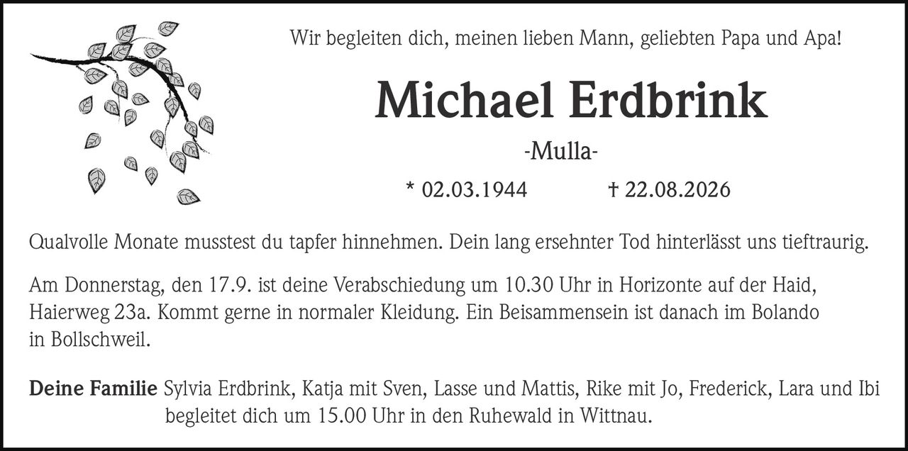 <p>Wir begleiten dich, meinen lieben Mann, geliebten Papa und Apa!</p>

<p>Qualvolle Monate musstest du tapfer hinnehmen. Dein lang ersehnter Tod hinterlässt uns tieftraurig.</p>

<p><strong>Michael Erdbrink</strong><br>
* 02.03.1944 † 22.08.2026</p>

<p>Am Donnerstag, den 17.9. ist deine Verabschiedung um 10.30 Uhr in Horizonte auf der Haid, Haierweg 23a. Kommt gerne in normaler Kleidung. Ein Beisammensein ist danach im Bolando in Bollschweil.</p>

<p><strong>Deine Familie</strong> Sylvia Erdbrink, Katja mit Sven, Lasse und Mattis, Rike mit Jo, Frederick, Lara und Ibi begleitet dich um 15.00 Uhr in den Ruhewald in Wittnau.</p>

<p>-Mulla-</p>