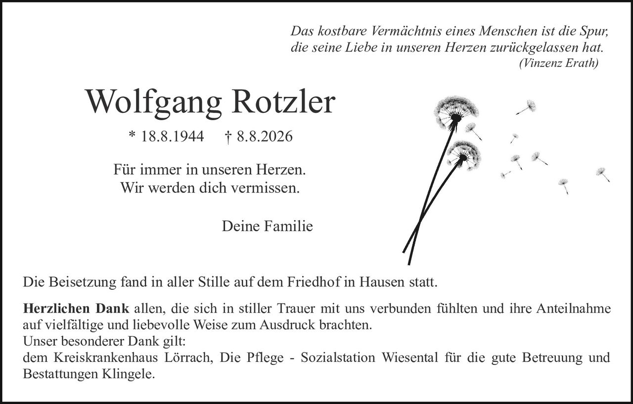 <p><i>Das kostbare Vermächtnis eines Menschen ist die Spur, die seine Liebe in unseren Herzen zurückgelassen hat.</i><br><i>(Vinzenz Erath)</i></p>

<p><strong>Wolfgang Rotzler</strong><br>* 18.8.1944 † 8.8.2026</p>

<p>Für immer in unseren Herzen.<br>Wir werden dich vermissen.</p>

<p>Deine Familie</p>

<p>Die Beisetzung fand in aller Stille auf dem Friedhof in Hausen statt.</p>

<p><strong>Herzlichen Dank</strong> allen, die sich in stiller Trauer mit uns verbunden fühlten und ihre Anteilnahme auf vielfältige und liebevolle Weise zum Ausdruck brachten.<br>Unser besonderer Dank gilt:<br>dem Kreiskrankenhaus Lörrach, Die Pflege - Sozialstation Wiesental für die gute Betreuung und Bestattungen Klingele.</p>