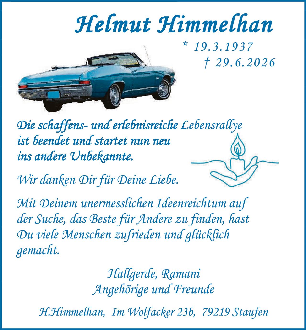 <p><strong>Helmut Himmelhan</strong></p>
<p>* 19.3.1937<br>† 29.6.2026</p>
<p><i>Die schaffens- und erlebnisreiche Lebensrallye ist beendet und startet nun neu ins andere Unbekannte.</i></p>
<p><i>Wir danken Dir für Deine Liebe.</i></p>
<p><i>Mit Deinem unermesslichen Ideenreichtum auf der Suche, das Beste für Andere zu finden, hast Du viele Menschen zufrieden und glücklich gemacht.</i></p>
<p>Hallgerde, Ramani<br>Angehörige und Freunde</p>
<p>H.Himmelhan, Im Wolfacker 23b, 79219 Staufen</p>