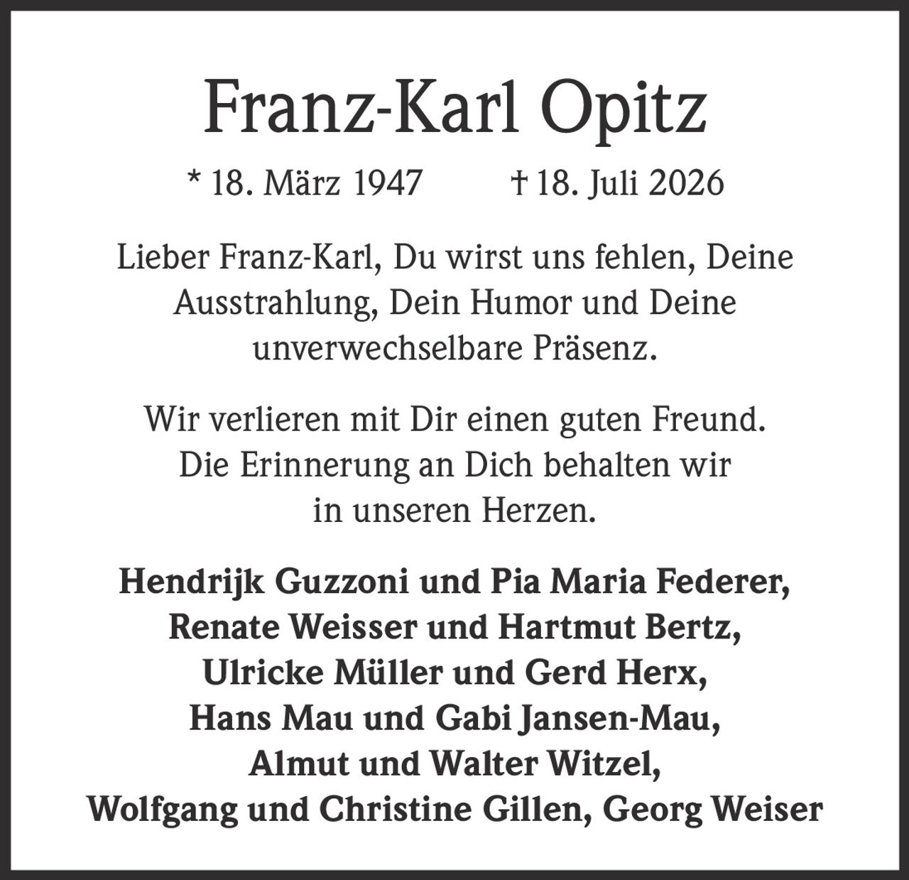 <p><strong>Franz-Karl Opitz</strong></p>
<p>* 18. März 1947 † 18. Juli 2026</p>
<p>Lieber Franz-Karl, Du wirst uns fehlen, Deine Ausstrahlung, Dein Humor und Deine unverwechselbare Präsenz.</p>
<p>Wir verlieren mit Dir einen guten Freund. Die Erinnerung an Dich behalten wir in unseren Herzen.</p>
<p>Hendrik Guzzoni und Pia Maria Federer,<br>
Renate Weisser und Hartmut Bertz,<br>
Ulricke Müller und Gerd Herx,<br>
Hans Mau und Gabi Jansen-Mau,<br>
Almut und Walter Witzel,<br>
Wolfgang und Christine Gillen, Georg Weiser</p>