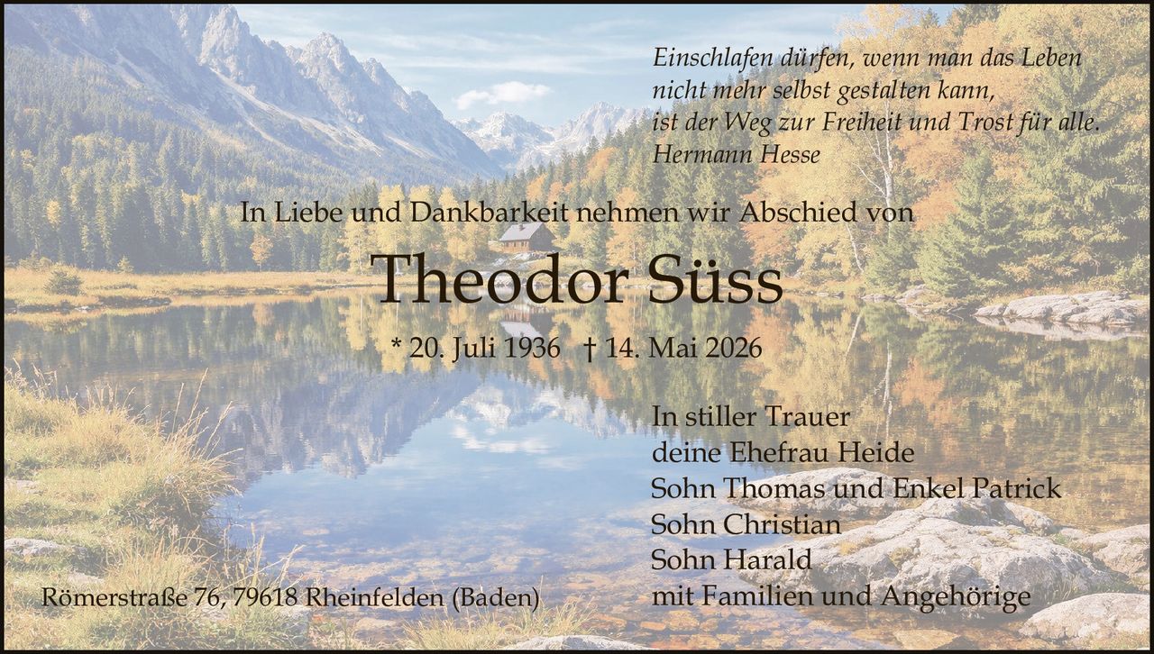 <p><i>Einschlafen dürfen, wenn man das Leben<br>nicht mehr selbst gestalten kann,<br>ist der Weg zur Freiheit und Trost für alle.<br>Hermann Hesse</i></p><p>In Liebe und Dankbarkeit nehmen wir Abschied von</p><p><strong>Theodor Süss</strong><br>* 20. Juli 1936 † 14. Mai 2026</p><p>In stiller Trauer<br>deine Ehefrau Heide<br>Sohn Thomas und Enkel Patrick<br>Sohn Christian<br>Sohn Harald<br>mit Familien und Angehörige</p><p>Römerstraße 76, 79618 Rheinfelden (Baden)</p>