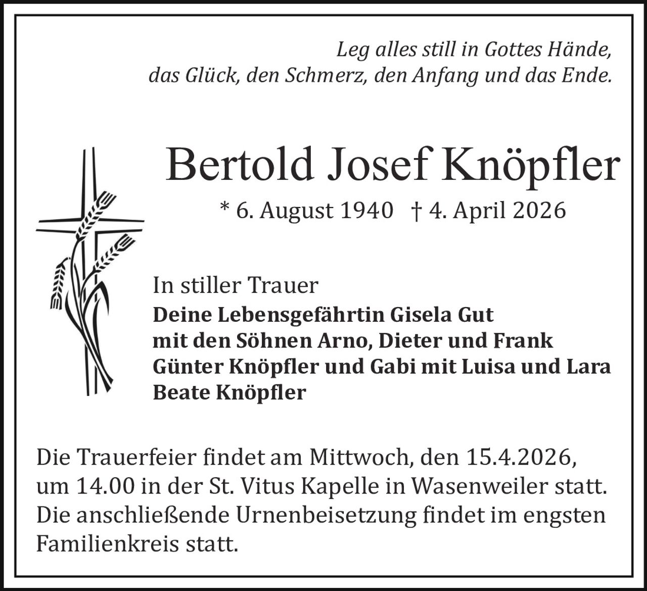 Leg alles still in Gottes Hände,
das Glück, den Schmerz, den Anfang und das Ende.

Bertold Josef Knöpfler
* 6. August 1940 † 4. April 2026

In stiller Trauer

Deine Lebensgefährtin Gisela Gut
mit den Söhnen Arno, Dieter und Frank
Günter Knöp�ler und Gabi mit Luisa und Lara
Beate Knöp�ler

Die Trauerfeier �indet am Mittwoch, den 15.4.2026,
um 14.00 in der St. Vitus Kapelle in Wasenweiler statt.
Die anschließende Urnenbeisetzung �indet im engsten
Familienkreis statt.