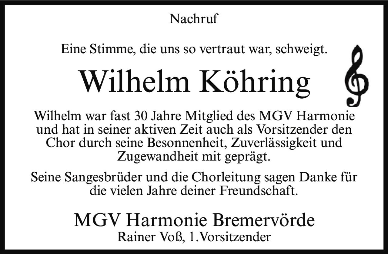 <p>Nachruf</p><p>Eine Stimme, die uns so vertraut war, schweigt.</p><p><strong>Wilhelm Köhring</strong></p><p>Wilhelm war fast 30 Jahre Mitglied des MGV Harmonie und hat in seiner aktiven Zeit auch als Vorsitzender den Chor durch seine Besonnenheit, Zuverlässigkeit und Zugewandheit mit geprägt.</p><p>Seine Sangesbrüder und die Chorleitung sagen Danke für die vielen Jahre deiner Freundschaft.</p><p>MGV Harmonie Bremervörde<br>Rainer Voß, 1.Vorsitzender</p>