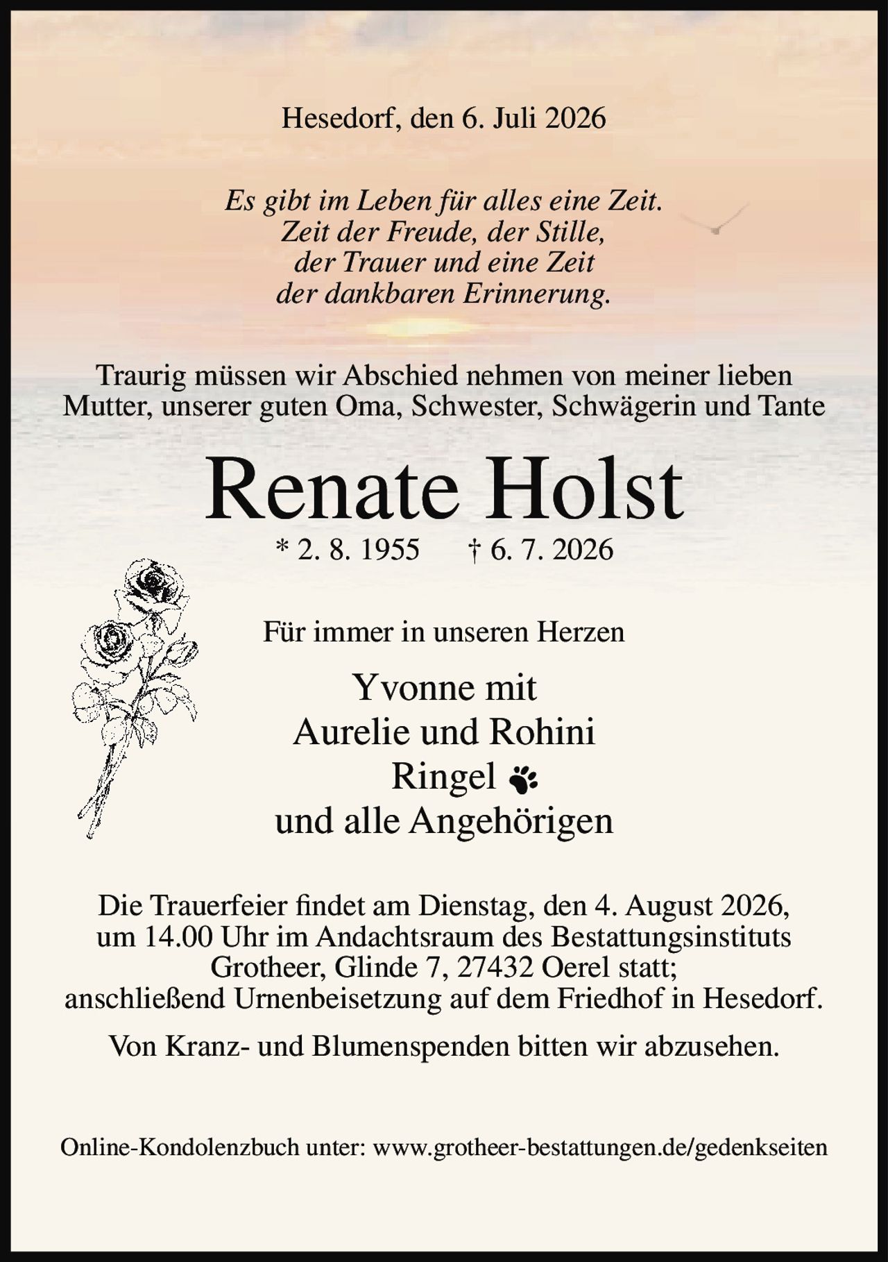 <p>Hesedorf, den 6. Juli 2026</p>

<p><i>Es gibt im Leben für alles eine Zeit.<br>
Zeit der Freude, der Stille,<br>
der Trauer und eine Zeit<br>
der dankbaren Erinnerung.</i></p>

<p>Traurig müssen wir Abschied nehmen von meiner lieben Mutter, unserer guten Oma, Schwester, Schwägerin und Tante</p>

<p><strong>Renate Holst</strong><br>
* 2. 8. 1955 † 6. 7. 2026</p>

<p>Für immer in unseren Herzen</p>

<p>Yvonne mit<br>
Aurelie und Rohini<br>
Ringel<br>
und alle Angehörigen</p>

<p>Die Trauerfeier findet am Dienstag, den 4. August 2026, um 14.00 Uhr im Andachtsraum des Bestattungsinstituts Grotheer, Glinde 7, 27432 Oerel statt; anschließend Urnenbeisetzung auf dem Friedhof in Hesedorf.</p>

<p>Von Kranz- und Blumenspenden bitten wir abzusehen.</p>

<p>Online-Kondolenzbuch unter: www.grotheer-bestattungen.de/gedenkseiten</p>