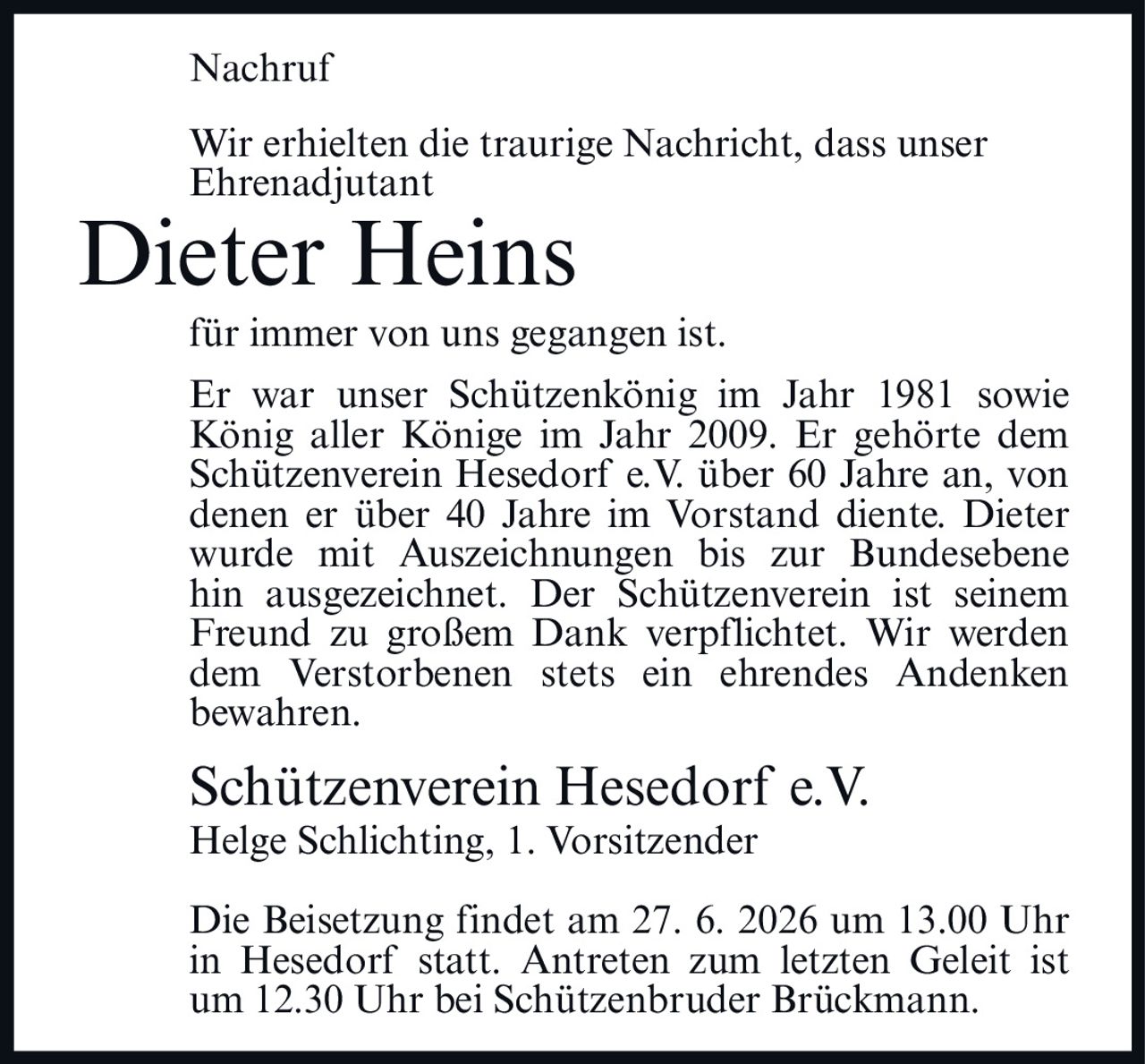 <p>Nachruf</p>

<p>Wir erhielten die traurige Nachricht, dass unser Ehrenadjutant <strong>Dieter Heins</strong> für immer von uns gegangen ist.</p>

<p>Er war unser Schützenkönig im Jahr 1981 sowie König aller Könige im Jahr 2009. Er gehörte dem Schützenverein Hesedorf e.V. über 60 Jahre an, von denen er über 40 Jahre im Vorstand diente. Dieter wurde mit Auszeichnungen bis zur Bundesebene hin ausgezeichnet. Der Schützenverein ist seinem Freund zu großem Dank verpflichtet. Wir werden dem Verstorbenen stets ein ehrendes Andenken bewahren.</p>

<p>Schützenverein Hesedorf e.V.<br>Helge Schlichting, 1. Vorsitzender</p>

<p>Die Beisetzung findet am 27. 6. 2026 um 13.00 Uhr in Hesedorf statt. Antreten zum letzten Geleit ist um 12.30 Uhr bei Schützenbruder Brückmann.</p>