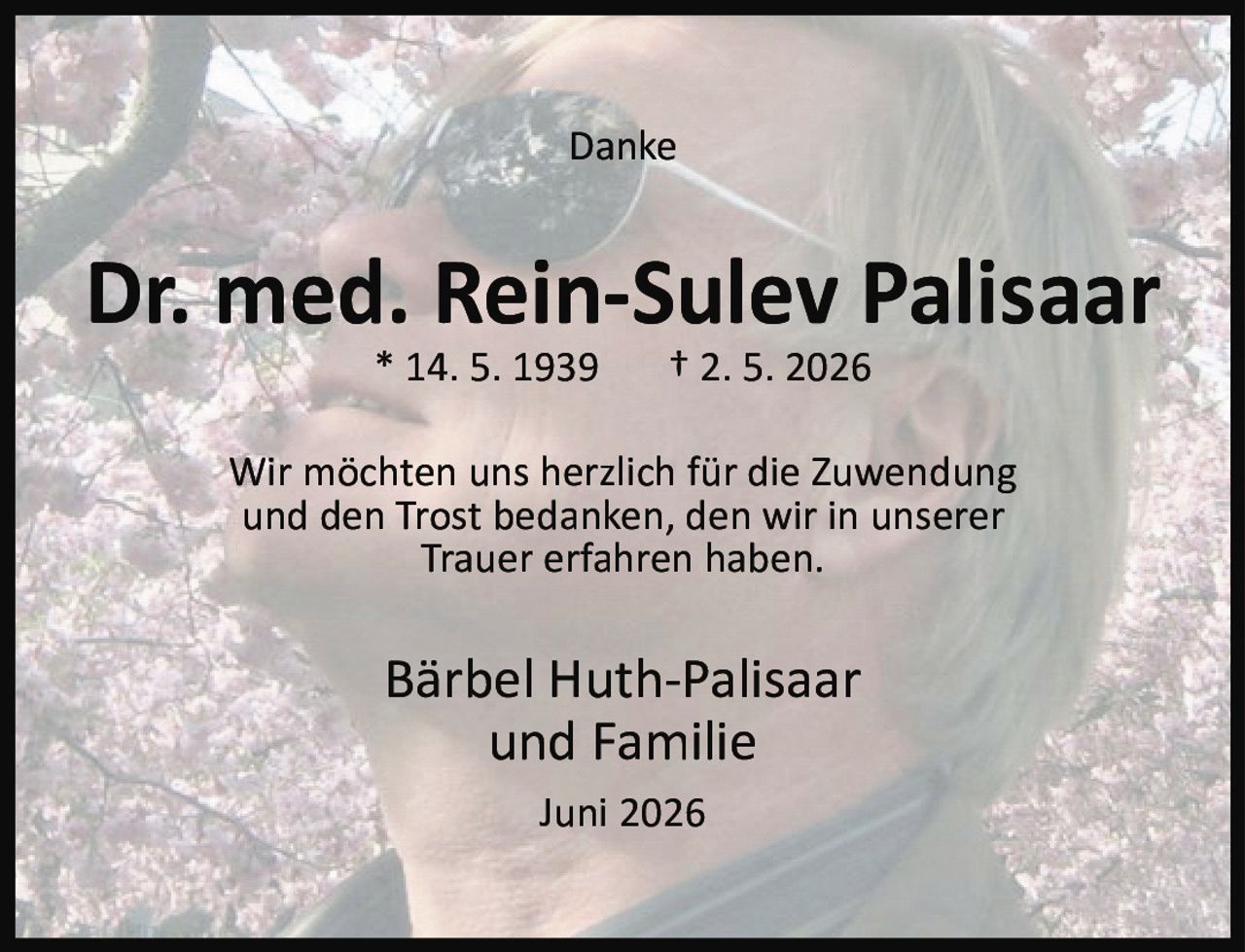 <p><strong>Danke</strong></p><p><strong>Dr. med. Rein-Sulev Palisaar</strong><br>* 14. 5. 1939  † 2. 5. 2026</p><p>Wir möchten uns herzlich für die Zuwendung und den Trost bedanken, den wir in unserer Trauer erfahren haben.</p><p><strong>Bärbel Huth-Palisaar<br>und Familie</strong></p><p>Juni 2026</p>