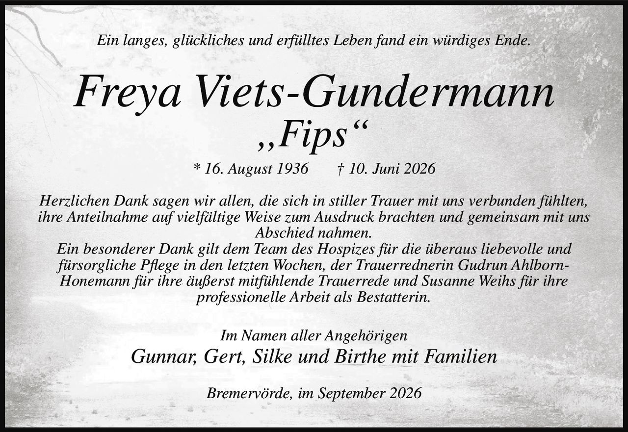 <p><i>Ein langes, glückliches und erfülltes Leben fand ein würdiges Ende.</i></p><p><strong>Freya Viets-Gundermann<br>„Fips"<br>* 16. August 1936 † 10. Juni 2026</strong></p><p>Herzlichen Dank sagen wir allen, die sich in stiller Trauer mit uns verbunden fühlten, ihre Anteilnahme auf vielfältige Weise zum Ausdruck brachten und gemeinsam mit uns Abschied nahmen.</p><p>Ein besonderer Dank gilt dem Team des Hospizes für die überaus liebevolle und fürsorgliche Pflege in den letzten Wochen, der Trauerrednerin <strong>Gudrun Ahlborn-Honemann</strong> für ihre äußerst mitfühlende Trauerrede und <strong>Susanne Weihs</strong> für ihre professionelle Arbeit als Bestatterin.</p><p><i>Im Namen aller Angehörigen</i><br><strong>Gunnar, Gert, Silke und Birthe mit Familien</strong></p><p><i>Bremervörde, im September 2026</i></p>