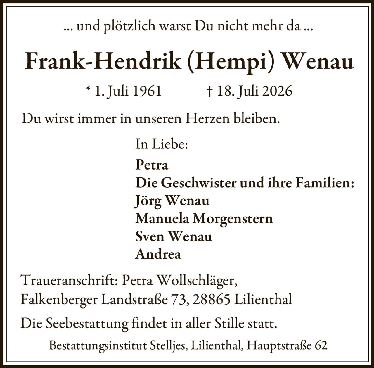<p>... und plötzlich warst Du nicht mehr da ...</p>

<p><strong>Frank-Hendrik (Hempi) Wenau</strong><br>
* 1. Juli 1961 † 18. Juli 2026</p>

<p>Du wirst immer in unseren Herzen bleiben.</p>

<p>In Liebe:<br>
Petra<br>
Die Geschwister und ihre Familien:<br>
Jörg Wenau<br>
Manuela Morgenstern<br>
Sven Wenau<br>
Andrea</p>

<p>Traueranschrift: Petra Wollschläger,<br>
Falkenberger Landstraße 73, 28865 Lilienthal</p>

<p>Die Seebestattung findet in aller Stille statt.</p>

<p>Bestattungsinstitut Stelljes, Lilienthal, Hauptstraße 62</p>