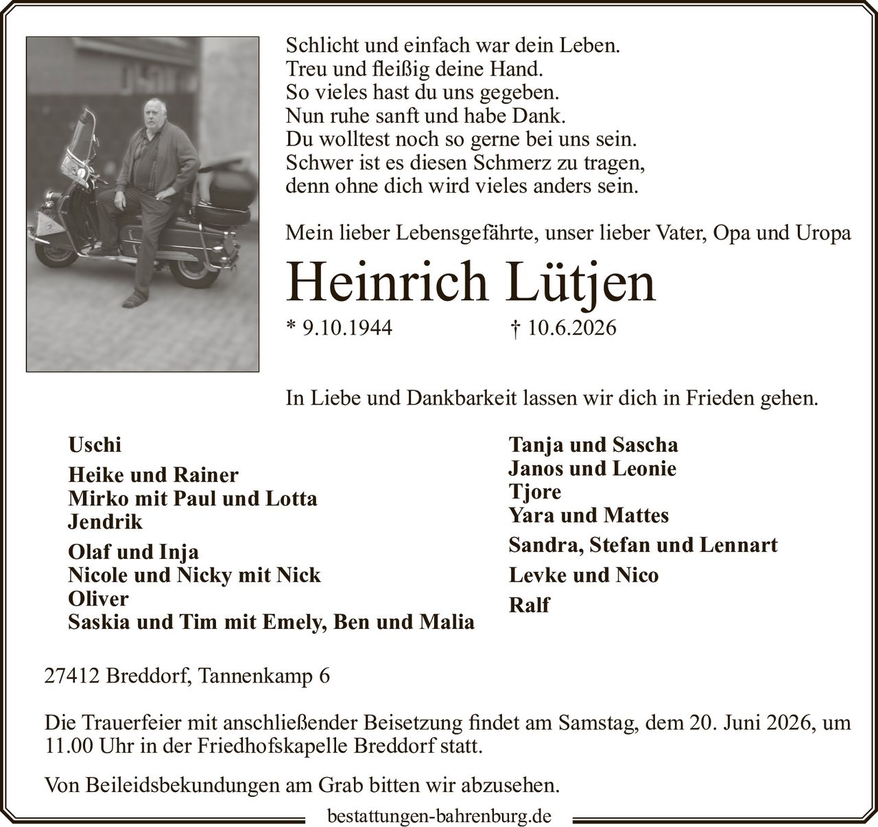 <p>Schlicht und einfach war dein Leben.<br>
Treu und fleißig deine Hand.<br>
So vieles hast du uns gegeben.<br>
Nun ruhe sanft und habe Dank.<br>
Du wolltest noch so gerne bei uns sein.<br>
Schwer ist es diesen Schmerz zu tragen,<br>
denn ohne dich wird vieles anders sein.</p>

<p>Mein lieber Lebensgefährte, unser lieber Vater, Opa und Uropa</p>

<p><strong>Heinrich Lütjen</strong><br>
* 9.10.1944 † 10.6.2026</p>

<p>In Liebe und Dankbarkeit lassen wir dich in Frieden gehen.</p>

<p><strong>Uschi</strong><br>
<strong>Heike und Rainer</strong><br>
<strong>Mirko mit Paul und Lotta</strong><br>
<strong>Jendrik</strong><br>
<strong>Olaf und Inja</strong><br>
<strong>Nicole und Nicky mit Nick</strong><br>
<strong>Oliver</strong><br>
<strong>Saskia und Tim mit Emely, Ben und Malia</strong></p>

<p><strong>Tanja und Sascha</strong><br>
<strong>Janos und Leonie</strong><br>
<strong>Tjore</strong><br>
<strong>Yara und Mattes</strong><br>
<strong>Sandra, Stefan und Lennart</strong><br>
<strong>Levke und Nico</strong><br>
<strong>Ralf</strong></p>

<p>27412 Breddorf, Tannenkamp 6</p>

<p>Die Trauerfeier mit anschließender Beisetzung findet am Samstag, dem 20. Juni 2026, um 11.00 Uhr in der Friedhofskapelle Breddorf statt.</p>

<p>Von Beileidsbekundungen am Grab bitten wir abzusehen.</p>

<p>bestattungen-bahrenburg.de</p>