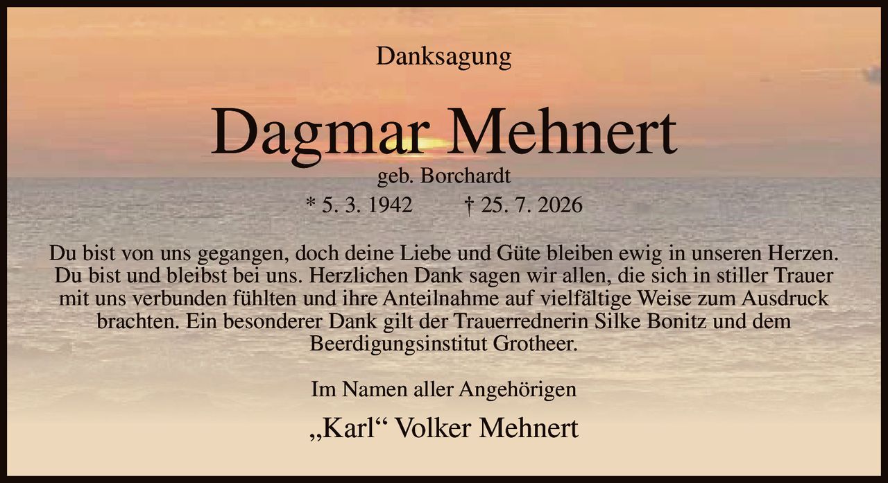 <p><strong>Danksagung</strong></p><p><strong>Dagmar Mehnert</strong><br />geb. Borchardt<br />* 5. 3. 1942 † 25. 7. 2026</p><p>Du bist von uns gegangen, doch deine Liebe und Güte bleiben ewig in unseren Herzen. Du bist und bleibst bei uns. Herzlichen Dank sagen wir allen, die sich in stiller Trauer mit uns verbunden fühlten und ihre Anteilnahme auf vielfältige Weise zum Ausdruck brachten. Ein besonderer Dank gilt der Trauerrednerin Silke Bonitz und dem Beerdigungsinstitut Grotheer.</p><p>Im Namen aller Angehörigen</p><p>„Karl" Volker Mehnert</p>