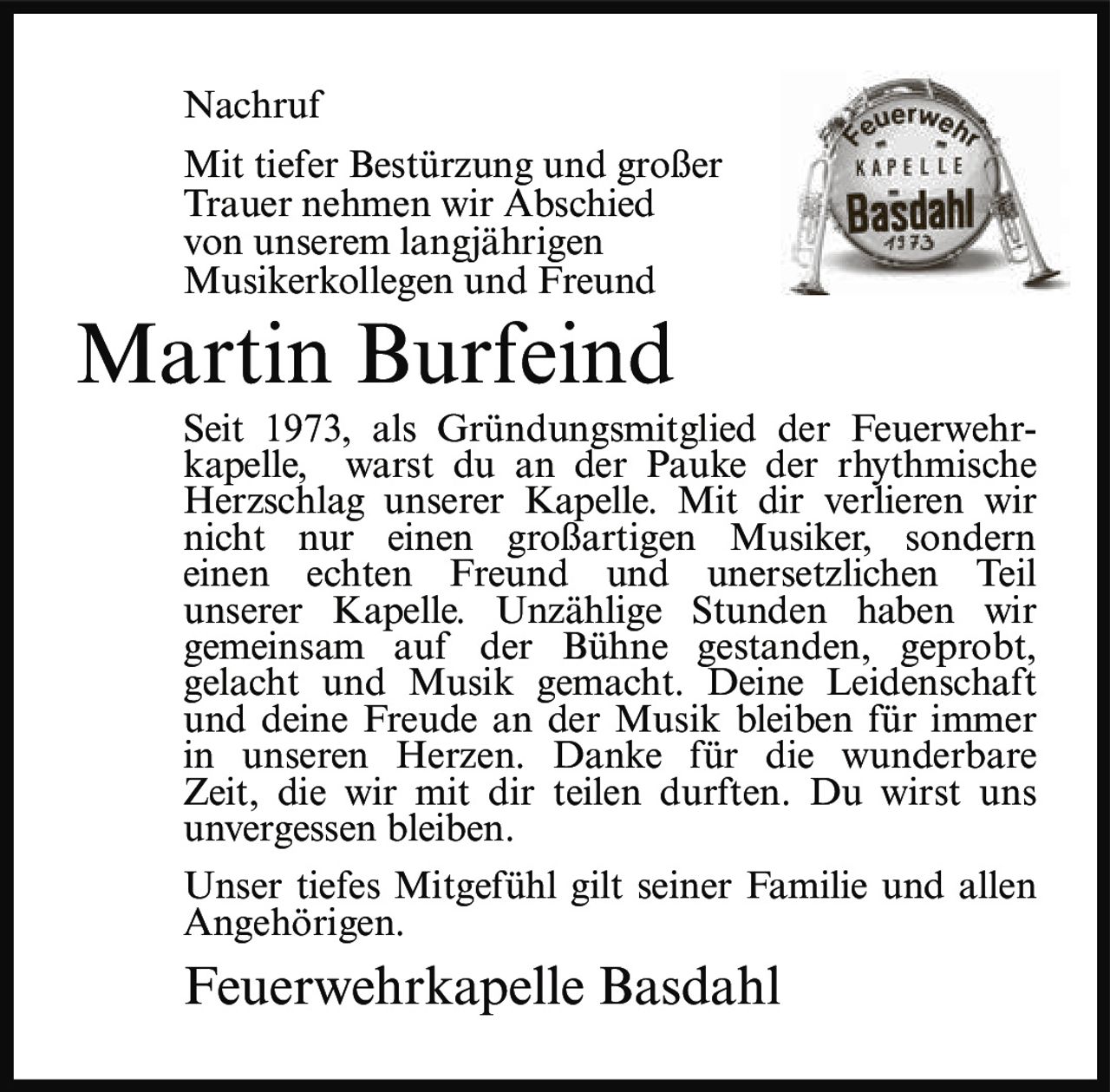 <p><strong>Nachruf</strong></p>
<p>Mit tiefer Bestürzung und großer Trauer nehmen wir Abschied von unserem langjährigen Musikerkollegen und Freund</p>
<p><strong>Martin Burfeind</strong></p>
<p>Seit 1973, als Gründungsmitglied der Feuerwehrkapelle, warst du an der Pauke der rhythmische Herzschlag unserer Kapelle. Mit dir verlieren wir nicht nur einen großartigen Musiker, sondern einen echten Freund und unersetzlichen Teil unserer Kapelle. Unzählige Stunden haben wir gemeinsam auf der Bühne gestanden, geprobt, gelacht und Musik gemacht. Deine Leidenschaft und deine Freude an der Musik bleiben für immer in unseren Herzen. Danke für die wunderbare Zeit, die wir mit dir teilen durften. Du wirst uns unvergessen bleiben.</p>
<p>Unser tiefes Mitgefühl gilt seiner Familie und allen Angehörigen.</p>
<p><i>Feuerwehrkapelle Basdahl</i></p>