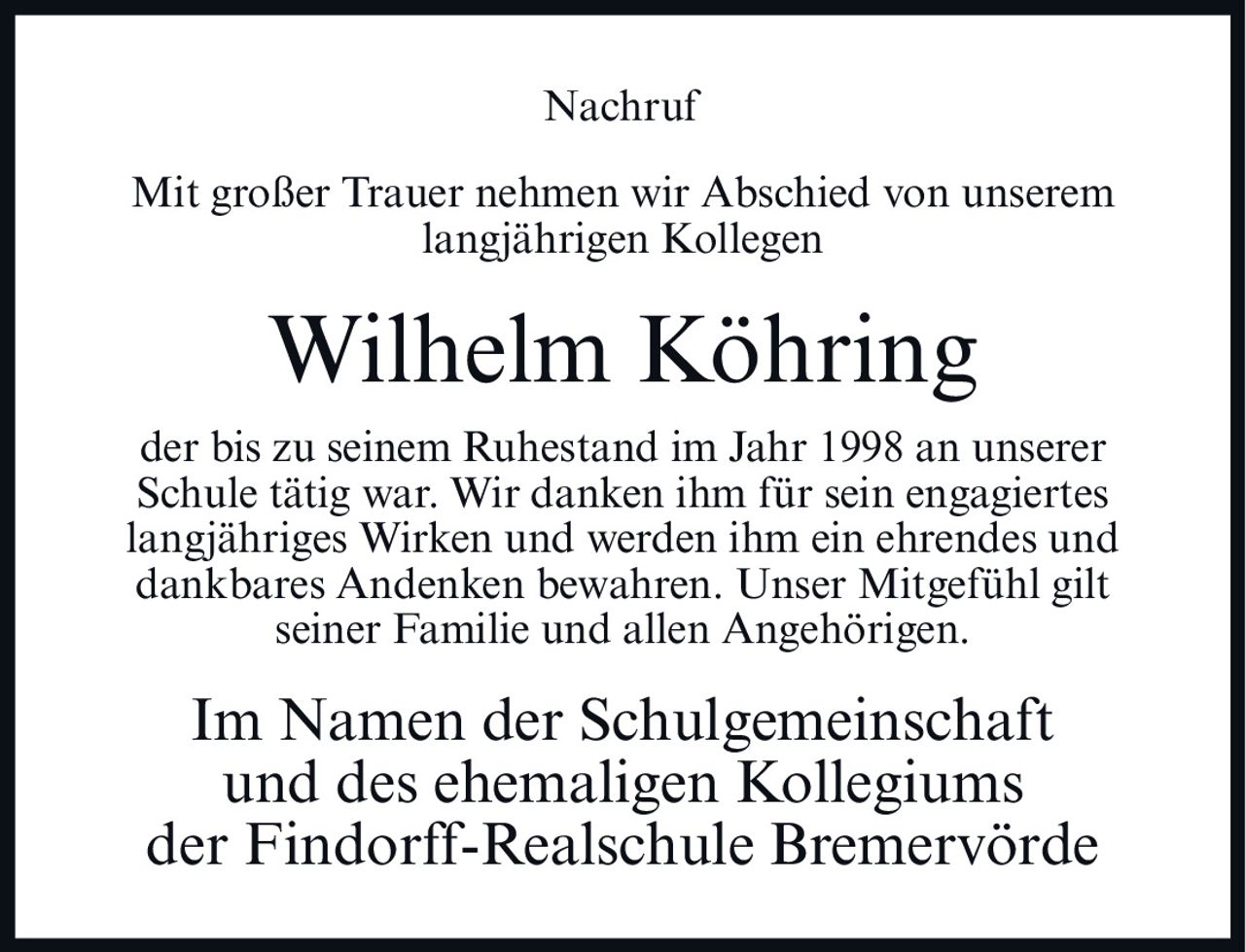 <p>Mit großer Trauer nehmen wir Abschied von unserem langjährigen Kollegen</p>

<p>Wilhelm Köhring</p>

<p>der bis zu seinem Ruhestand im Jahr 1998 an unserer Schule tätig war. Wir danken ihm für sein engagiertes langjähriges Wirken und werden ihm ein ehrendes und dankbares Andenken bewahren. Unser Mitgefühl gilt seiner Familie und allen Angehörigen.</p>

<p>Im Namen der Schulgemeinschaft und des ehemaligen Kollegiums der Findorff-Realschule Bremervörde</p>