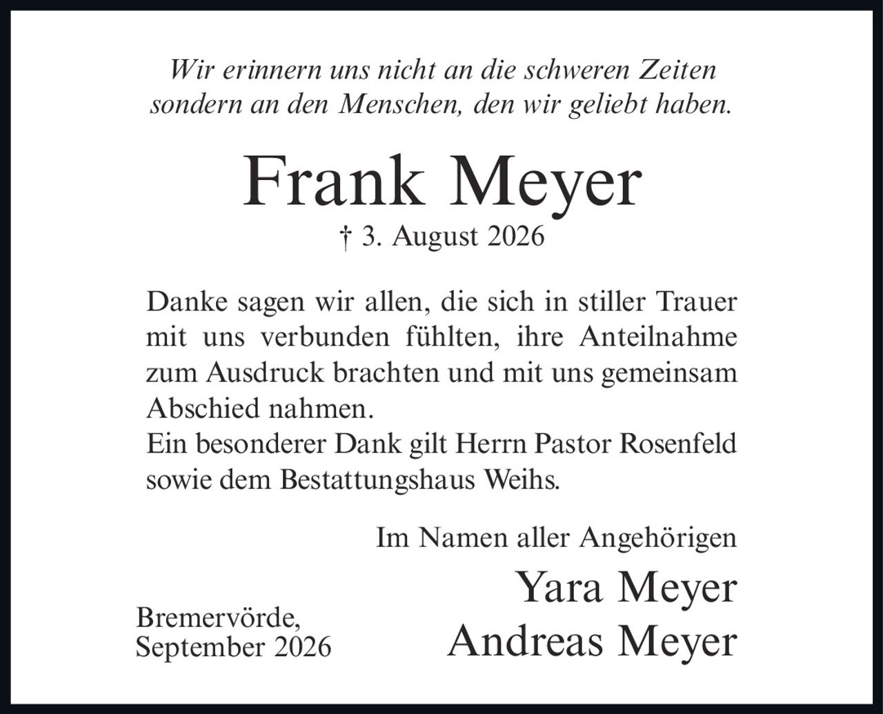 <p><i>Wir erinnern uns nicht an die schweren Zeiten sondern an den Menschen, den wir geliebt haben.</i></p><p><strong>Frank Meyer</strong><br>† 3. August 2026</p><p>Danke sagen wir allen, die sich in stiller Trauer mit uns verbunden fühlten, ihre Anteilnahme zum Ausdruck brachten und mit uns gemeinsam Abschied nahmen.</p><p>Ein besonderer Dank gilt Herrn Pastor Rosenfeld sowie dem Bestattungshaus Weihs.</p><p>Im Namen aller Angehörigen<br>Yara Meyer<br>Andreas Meyer</p><p>Bremervörde,<br>September 2026</p>