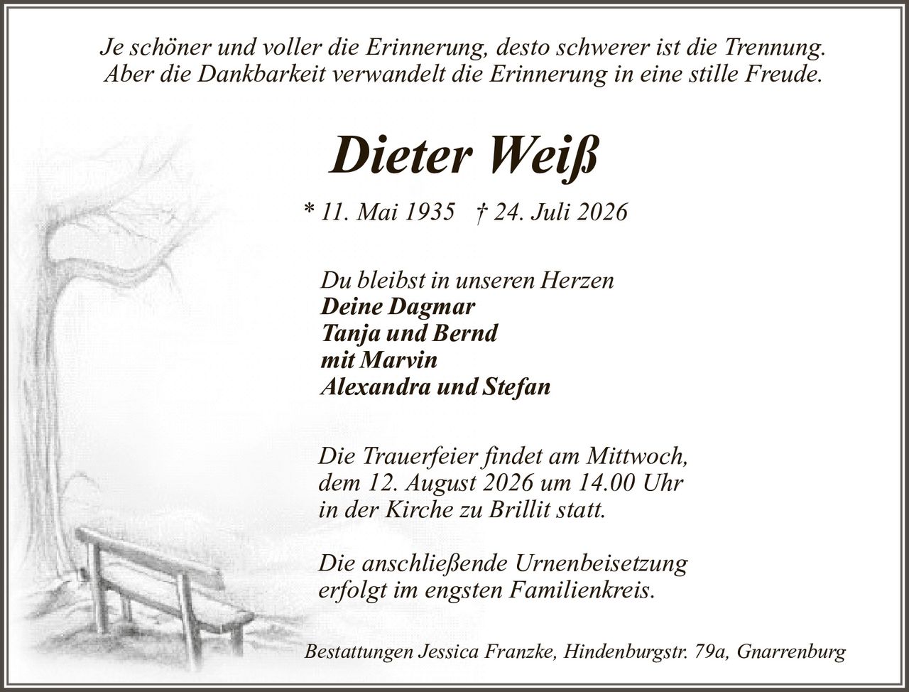 <p><i>Je schöner und voller die Erinnerung, desto schwerer ist die Trennung.<br>Aber die Dankbarkeit verwandelt die Erinnerung in eine stille Freude.</i></p><p><strong>Dieter Weiß</strong><br>* 11. Mai 1935 † 24. Juli 2026</p><p>Du bleibst in unseren Herzen<br><strong>Deine Dagmar</strong><br><strong>Tanja und Bernd</strong><br><strong>mit Marvin</strong><br><strong>Alexandra und Stefan</strong></p><p>Die Trauerfeier findet am Mittwoch, dem 12. August 2026 um 14.00 Uhr in der Kirche zu Brillit statt.</p><p>Die anschließende Urnenbeisetzung erfolgt im engsten Familienkreis.</p><p>Bestattungen Jessica Franzke, Hindenburgstr. 79a, Gnarrenburg</p>