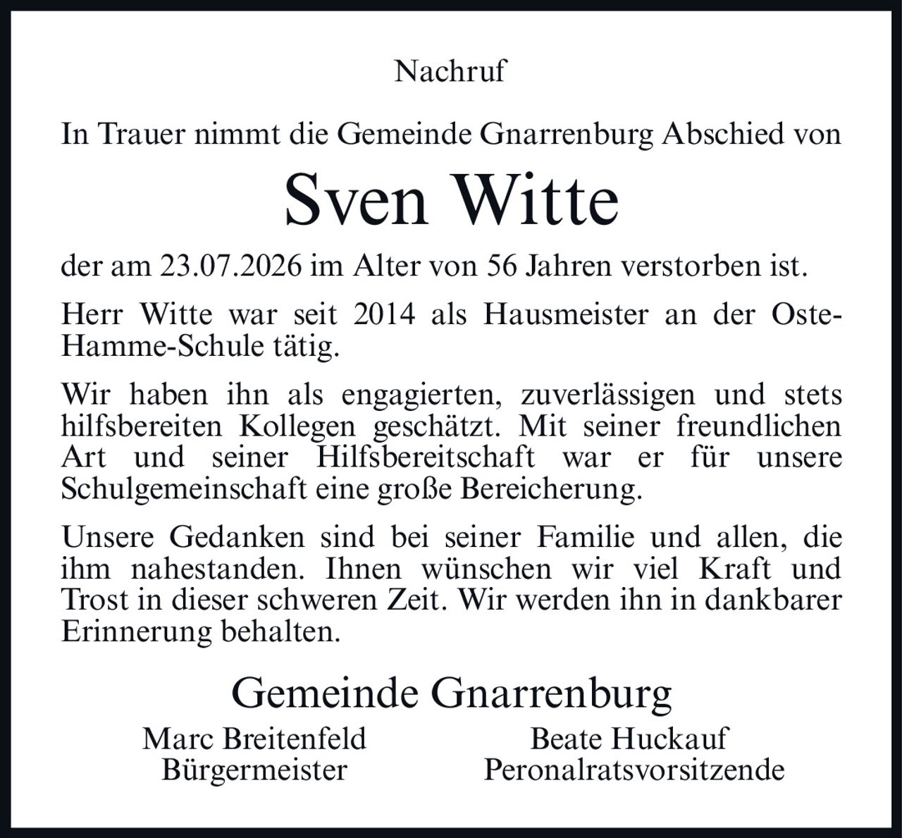 <p><strong>Nachruf</strong></p>

<p>In Trauer nimmt die Gemeinde Gnarrenburg Abschied von</p>

<p><strong>Sven Witte</strong></p>

<p>der am 23.07.2026 im Alter von 56 Jahren verstorben ist.</p>

<p>Herr Witte war seit 2014 als Hausmeister an der Oste-Hamme-Schule tätig.</p>

<p>Wir haben ihn als engagierten, zuverlässigen und stets hilfsbereiten Kollegen geschätzt. Mit seiner freundlichen Art und seiner Hilfsbereitschaft war er für unsere Schulgemeinschaft eine große Bereicherung.</p>

<p>Unsere Gedanken sind bei seiner Familie und allen, die ihm nahestanden. Ihnen wünschen wir viel Kraft und Trost in dieser schweren Zeit. Wir werden ihn in dankbarer Erinnerung behalten.</p>

<p>Gemeinde Gnarrenburg<br>Marc Breitenfeld <strong>Bürgermeister</strong><br>Beate Huckauf <strong>Peronalratsvorsitzende</strong></p>