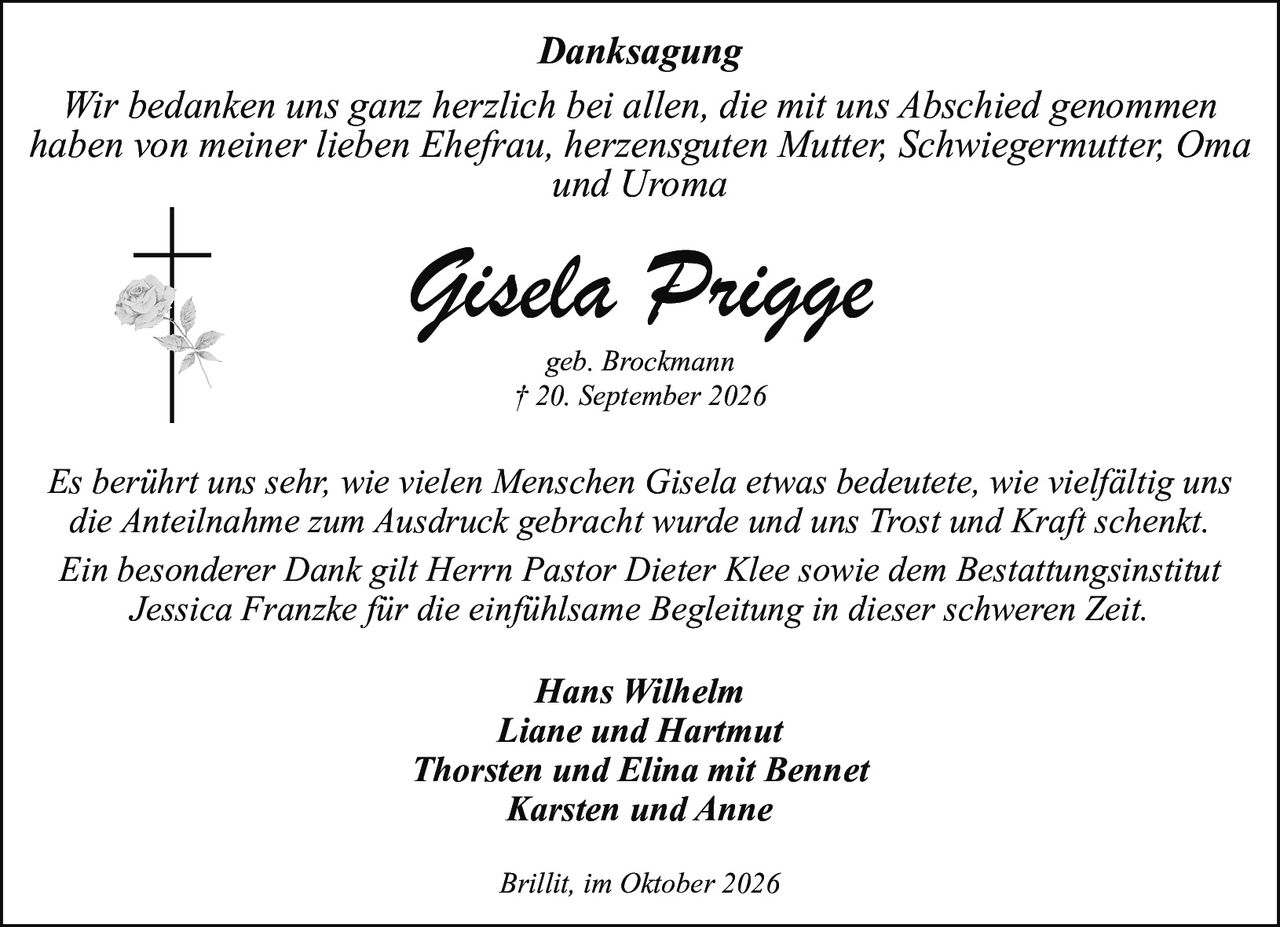 <p><strong>Danksagung</strong></p>
<p><i>Wir bedanken uns ganz herzlich bei allen, die mit uns Abschied genommen haben von meiner lieben Ehefrau, herzensguten Mutter, Schwiegermutter, Oma und Uroma</i></p>
<p><strong>Gisela Prigge</strong><br/>geb. Brockmann<br/>† 20. September 2026</p>
<p><i>Es berührt uns sehr, wie vielen Menschen Gisela etwas bedeutete, wie vielfältig uns die Anteilnahme zum Ausdruck gebracht wurde und uns Trost und Kraft schenkt. Ein besonderer Dank gilt Herrn Pastor Dieter Klee sowie dem Bestattungsinstitut Jessica Franzke für die einfühlsame Begleitung in dieser schweren Zeit.</i></p>
<p><strong>Hans Wilhelm</strong><br/><strong>Liane und Hartmut</strong><br/><strong>Thorsten und Elina mit Bennet</strong><br/><strong>Karsten und Anne</strong></p>
<p><i>Brillit, im Oktober 2026</i></p>