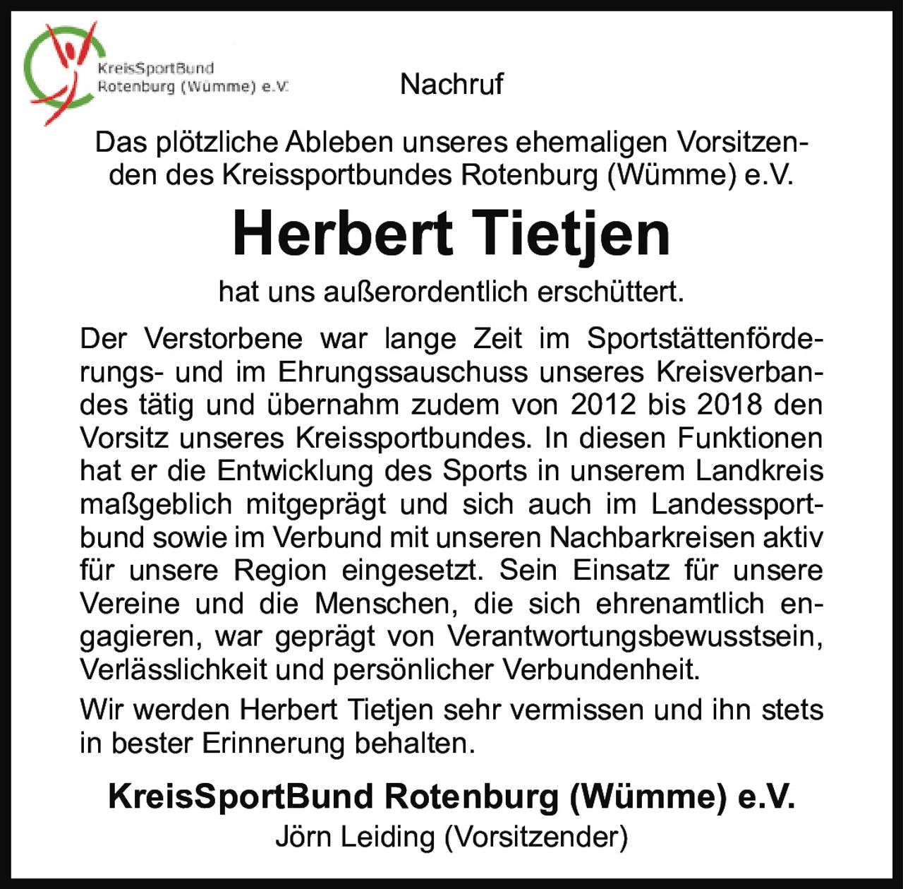 <p><strong>Nachruf</strong></p>

<p>Das plötzliche Ableben unseres ehemaligen Vorsitzenden des Kreissportbundes Rotenburg (Wümme) e.V.</p>

<p><strong>Herbert Tietjen</strong></p>

<p>hat uns außerordentlich erschüttert.</p>

<p>Der Verstorbene war lange Zeit im Sportstättenförderungs- und im Ehrungssauschuss unseres Kreisverbandes tätig und übernahm zudem von 2012 bis 2018 den Vorsitz unseres Kreissportbundes. In diesen Funktionen hat er die Entwicklung des Sports in unserem Landkreis maßgeblich mitgeprägt und sich auch im Landessportbund sowie im Verbund mit unseren Nachbarkreisen aktiv für unsere Region eingesetzt. Sein Einsatz für unsere Vereine und die Menschen, die sich ehrenamtlich engagieren, war geprägt von Verantwortungsbewusstsein, Verlässlichkeit und persönlicher Verbundenheit.</p>

<p>Wir werden Herbert Tietjen sehr vermissen und ihn stets in bester Erinnerung behalten.</p>

<p><strong>KreisSportBund Rotenburg (Wümme) e.V.</strong><br>Jörn Leiding (Vorsitzender)</p>