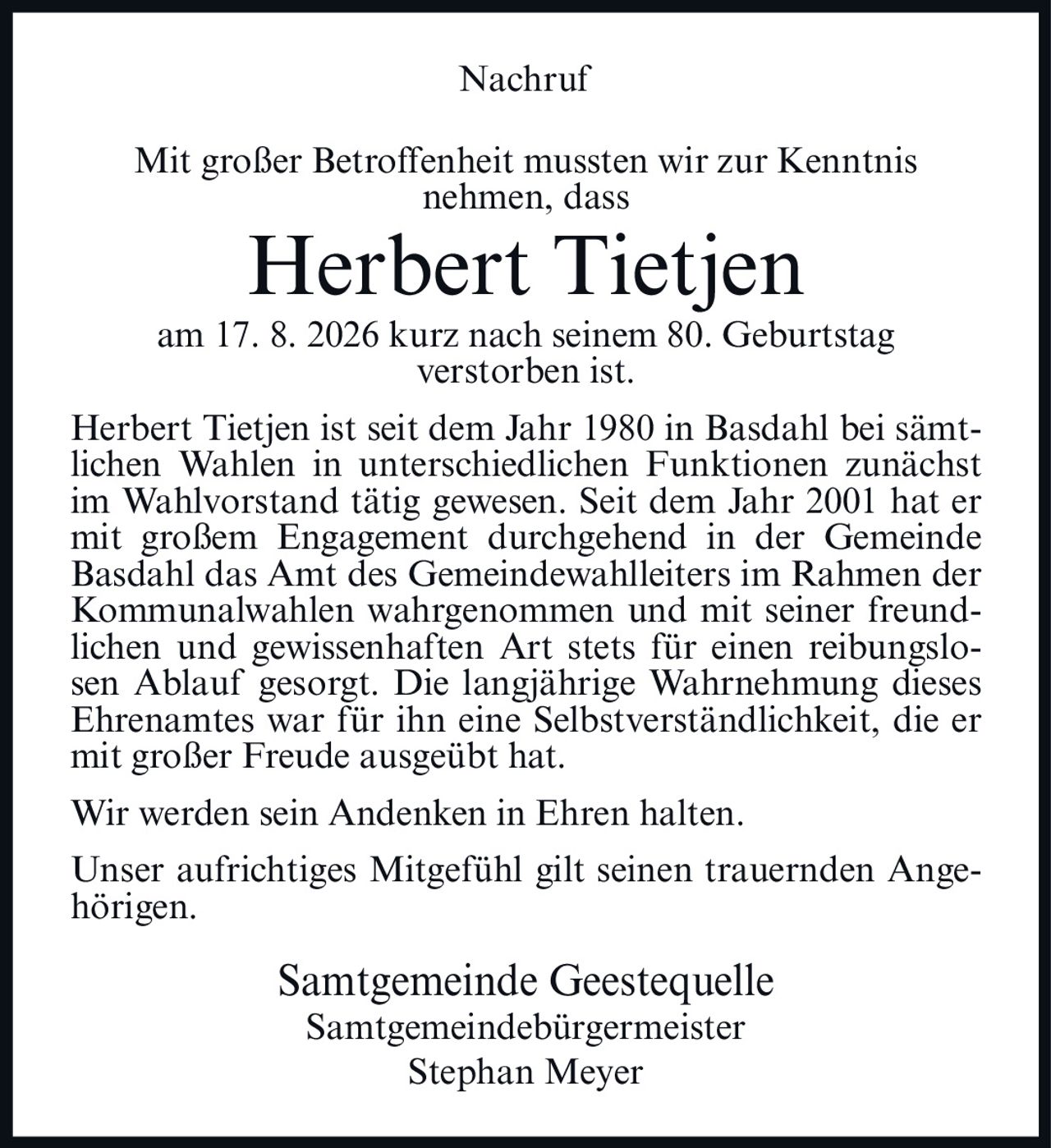 <p><strong>Nachruf</strong></p>

<p>Mit großer Betroffenheit mussten wir zur Kenntnis nehmen, dass</p>

<p><strong>Herbert Tietjen</strong></p>

<p>am 17. 8. 2026 kurz nach seinem 80. Geburtstag verstorben ist.</p>

<p>Herbert Tietjen ist seit dem Jahr 1980 in Basdahl bei sämtlichen Wahlen in unterschiedlichen Funktionen zunächst im Wahlvorstand tätig gewesen. Seit dem Jahr 2001 hat er mit großem Engagement durchgehend in der Gemeinde Basdahl das Amt des Gemeindewahlleiters im Rahmen der Kommunalwahlen wahrgenommen und mit seiner freundlichen und gewissenhaften Art stets für einen reibungslosen Ablauf gesorgt. Die langjährige Wahrnehmung dieses Ehrenamtes war für ihn eine Selbstverständlichkeit, die er mit großer Freude ausgeübt hat.</p>

<p>Wir werden sein Andenken in Ehren halten.</p>

<p>Unser aufrichtiges Mitgefühl gilt seinen trauernden Angehörigen.</p>

<p>Samtgemeinde Geestequelle<br>Samtgemeindebürgermeister<br>Stephan Meyer</p>