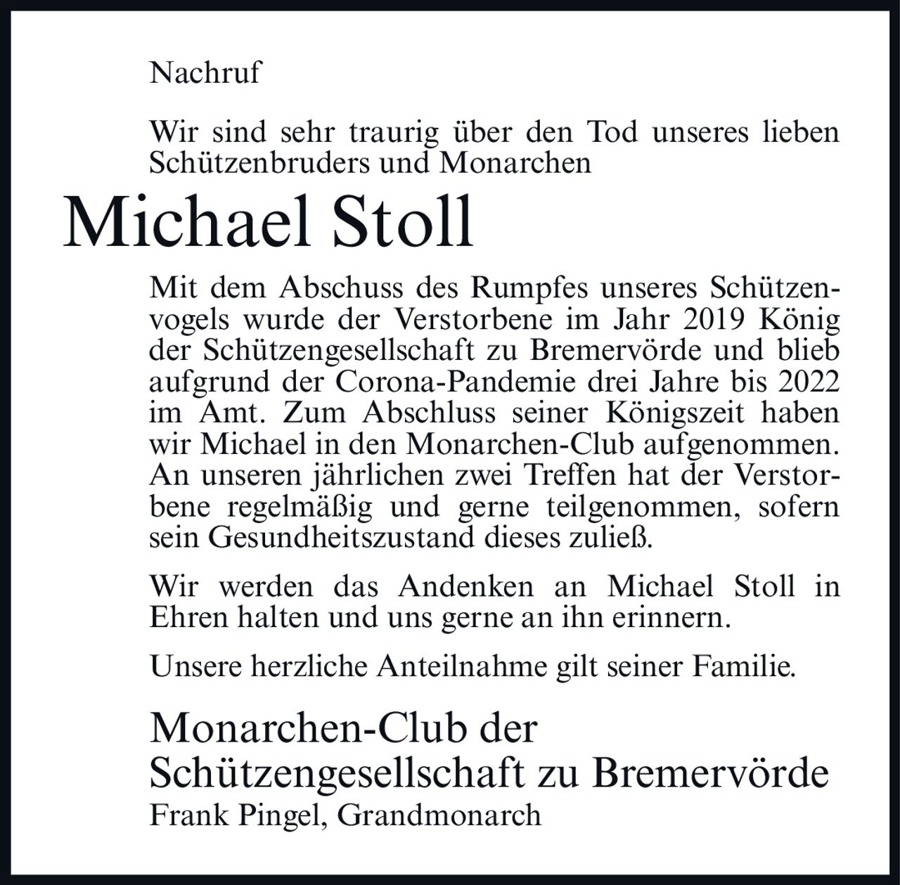 <p><strong>Nachruf</strong></p><p>Wir sind sehr traurig über den Tod unseres lieben Schützenbruders und Monarchen</p><p><strong>Michael Stoll</strong></p><p>Mit dem Abschuss des Rumpfes unseres Schützenvogels wurde der Verstorbene im Jahr 2019 König der Schützengesellschaft zu Bremervörde und blieb aufgrund der Corona-Pandemie drei Jahre bis 2022 im Amt. Zum Abschluss seiner Königszeit haben wir Michael in den Monarchen-Club aufgenommen. An unseren jährlichen zwei Treffen hat der Verstorbene regelmäßig und gerne teilgenommen, sofern sein Gesundheitszustand dieses zuließ.</p><p>Wir werden das Andenken an Michael Stoll in Ehren halten und uns gerne an ihn erinnern.</p><p>Unsere herzliche Anteilnahme gilt seiner Familie.</p><p>Monarchen-Club der Schützengesellschaft zu Bremervörde<br>Frank Pingel, Grandmonarch</p>