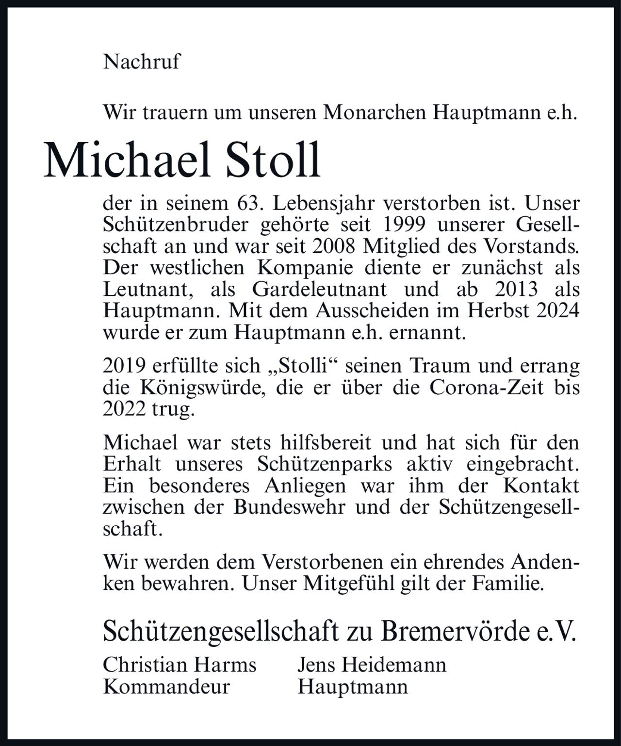 <p>Nachruf</p>

<p>Wir trauern um unseren Monarchen Hauptmann e.h. <strong>Michael Stoll</strong> der in seinem 63. Lebensjahr verstorben ist. Unser Schützenbruder gehörte seit 1999 unserer Gesellschaft an und war seit 2008 Mitglied des Vorstands. Der westlichen Kompanie diente er zunächst als Leutnant, als Gardeleutnant und ab 2013 als Hauptmann. Mit dem Ausscheiden im Herbst 2024 wurde er zum Hauptmann e.h. ernannt.</p>

<p>2019 erfüllte sich „Stolli" seinen Traum und errang die Königswürde, die er über die Corona-Zeit bis 2022 trug.</p>

<p>Michael war stets hilfsbereit und hat sich für den Erhalt unseres Schützenparks aktiv eingebracht. Ein besonderes Anliegen war ihm der Kontakt zwischen der Bundeswehr und der Schützengesellschaft.</p>

<p>Wir werden dem Verstorbenen ein ehrendes Andenken bewahren. Unser Mitgefühl gilt der Familie.</p>

<p>Schützengesellschaft zu Bremervörde e.V.<br>Christian Harms     Jens Heidemann<br>Kommandeur     Hauptmann</p>
