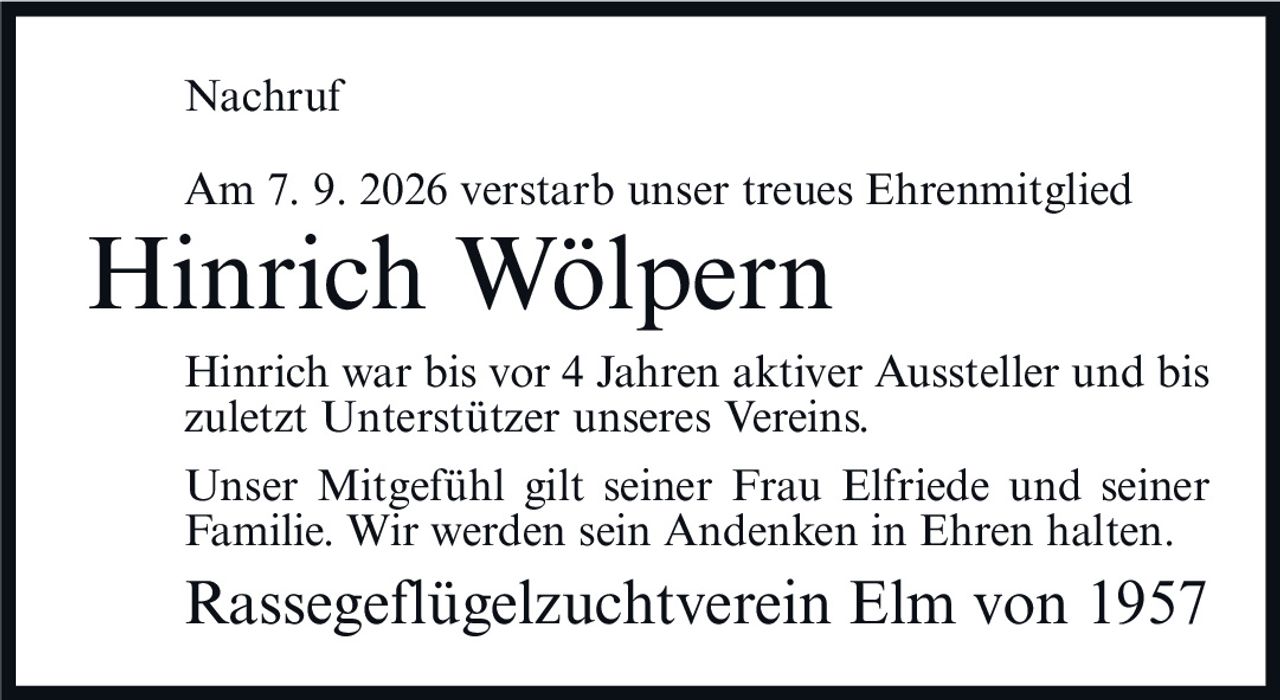 <p>Am 7. 9. 2026 verstarb unser treues Ehrenmitglied</p>
<p>Hinrich Wölpern</p>
<p>Hinrich war bis vor 4 Jahren aktiver Aussteller und bis zuletzt Unterstützer unseres Vereins.</p>
<p>Unser Mitgefühl gilt seiner Frau Elfriede und seiner Familie. Wir werden sein Andenken in Ehren halten.</p>
<p>Rassegeflügelzuchtverein Elm von 1957</p>