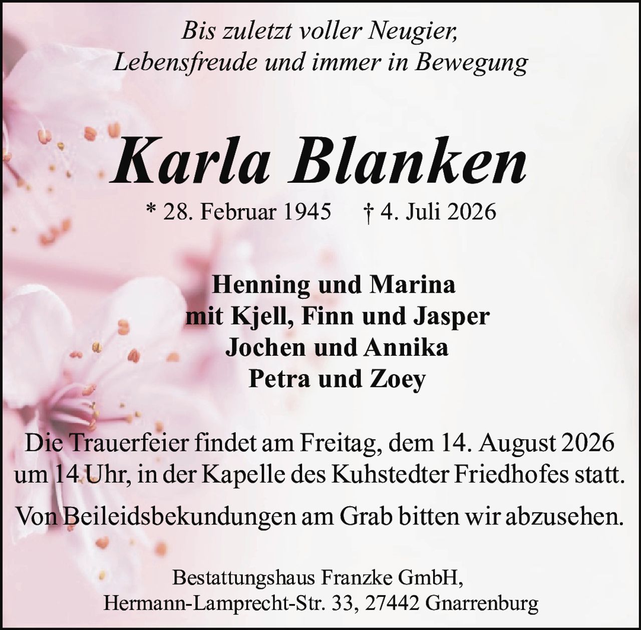 <p><i>Bis zuletzt voller Neugier,<br>Lebensfreude und immer in Bewegung</i></p><p>* 28. Februar 1945 † 4. Juli 2026</p><p><strong>Karla Blanken</strong></p><p>Henning und Marina<br>mit Kjell, Finn und Jasper<br>Jochen und Annika<br>Petra und Zoey</p><p>Die Trauerfeier findet am Freitag, dem 14. August 2026 um 14 Uhr, in der Kapelle des Kuhstedter Friedhofes statt.<br>Von Beileidsbekundungen am Grab bitten wir abzusehen.</p><p>Bestattungshaus Franzke GmbH,<br>Hermann-Lamprecht-Str. 33, 27442 Gnarrenburg</p>