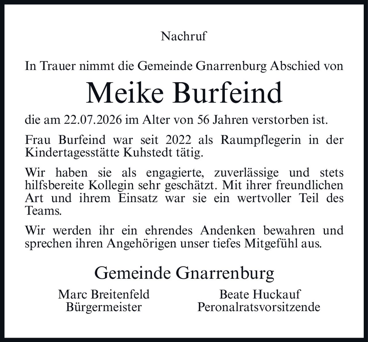 <p><strong>Nachruf</strong></p><p>In Trauer nimmt die Gemeinde Gnarrenburg Abschied von</p><p><strong>Meike Burfeind</strong></p><p>die am 22.07.2026 im Alter von 56 Jahren verstorben ist.</p><p>Frau Burfeind war seit 2022 als Raumpflegerin in der Kindertagesstätte Kuhstedt tätig.</p><p>Wir haben sie als engagierte, zuverlässige und stets hilfsbereite Kollegin sehr geschätzt. Mit ihrer freundlichen Art und ihrem Einsatz war sie ein wertvoller Teil des Teams.</p><p>Wir werden ihr ein ehrendes Andenken bewahren und sprechen ihren Angehörigen unser tiefes Mitgefühl aus.</p><p>Gemeinde Gnarrenburg</p><p>Marc Breitenfeld <br/>Bürgermeister<br/><br/>Beate Huckauf<br/>Personalratsvorsitzende</p>
