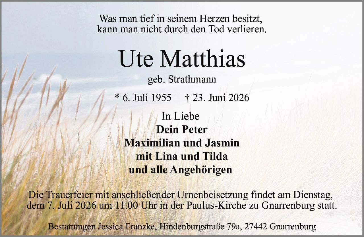 <p>Was man tief in seinem Herzen besitzt,<br>kann man nicht durch den Tod verlieren.</p><p><i>In Liebe</i><br><strong>Dein Peter</strong><br><strong>Maximilian und Jasmin</strong><br><strong>mit Lina und Tilda</strong><br><strong>und alle Angehörigen</strong></p><p><strong>Ute Matthias</strong><br>geb. Strathmann<br>* 6. Juli 1955 † 23. Juni 2026</p><p>Die Trauerfeier mit anschließender Urnenbeisetzung findet am Dienstag,<br>dem 7. Juli 2026 um 11.00 Uhr in der Paulus-Kirche zu Gnarrenburg statt.</p><p>Bestattungen Jessica Franzke, Hindenburgstraße 79a, 27442 Gnarrenburg</p>