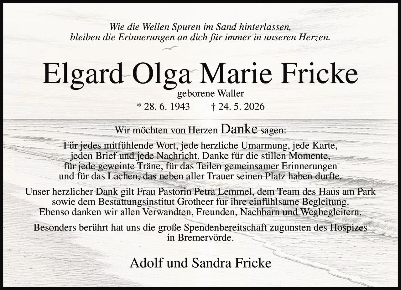 <p><i>Wie die Wellen Spuren im Sand hinterlassen,<br>bleiben die Erinnerungen an dich für immer in unseren Herzen.</i></p><p><strong>Elgard Olga Marie Fricke</strong><br>geborene Waller<br>* 28. 6. 1943 † 24. 5. 2026</p><p>Wir möchten von Herzen <strong>Danke</strong> sagen:<br>Für jedes mitfühlende Wort, jede herzliche Umarmung, jede Karte, jeden Brief und jede Nachricht. Danke für die stillen Momente, für jede geweinte Träne, für das Teilen gemeinsamer Erinnerungen und für das Lachen, das neben aller Trauer seinen Platz haben durfte.</p><p>Unser herzlicher Dank gilt Frau Pastorin Petra Lemmel, dem Team des Haus am Park sowie dem Bestattungsinstitut Grotheer für ihre einfühlsame Begleitung. Ebenso danken wir allen Verwandten, Freunden, Nachbarn und Wegbegleitern. Besonders berührt hat uns die große Spendenbereitschaft zugunsten des Hospizes in Bremervörde.</p><p>Adolf und Sandra Fricke</p>