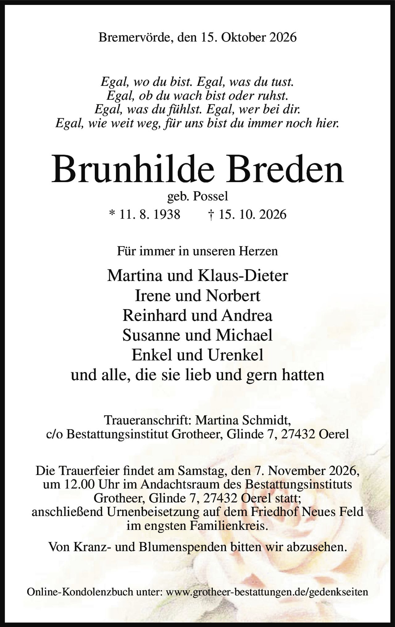 <p><strong>Bremervörde, den 15. Oktober 2026</strong></p>

<p><i>Egal, wo du bist. Egal, was du tust.<br/>Egal, ob du wach bist oder ruhst.<br/>Egal, was du fühlst. Egal, wer bei dir.<br/>Egal, wie weit weg, für uns bist du immer noch hier.</i></p>

<p><strong>Brunhilde Breden</strong><br/>geb. Possel<br/>* 11. 8. 1938 † 15. 10. 2026</p>

<p>Für immer in unseren Herzen</p>

<p>Martina und Klaus-Dieter<br/>Irene und Norbert<br/>Reinhard und Andrea<br/>Susanne und Michael<br/>Enkel und Urenkel<br/>und alle, die sie lieb und gern hatten</p>

<p><strong>Traueranschrift:</strong> Martina Schmidt,<br/>c/o Bestattungsinstitut Grotheer, Glinde 7, 27432 Oerel</p>

<p>Die Trauerfeier findet am Samstag, den 7. November 2026,<br/>um 12.00 Uhr im Andachtsraum des Bestattungsinstituts<br/>Grotheer, Glinde 7, 27432 Oerel statt;<br/>anschließend Urnenbeisetzung auf dem Friedhof Neues Feld<br/>im engsten Familienkreis.</p>

<p>Von Kranz- und Blumenspenden bitten wir abzusehen.</p>

<p>Online-Kondolenzbuch unter: www.grotheer-bestattungen.de/gedenkseiten</p>