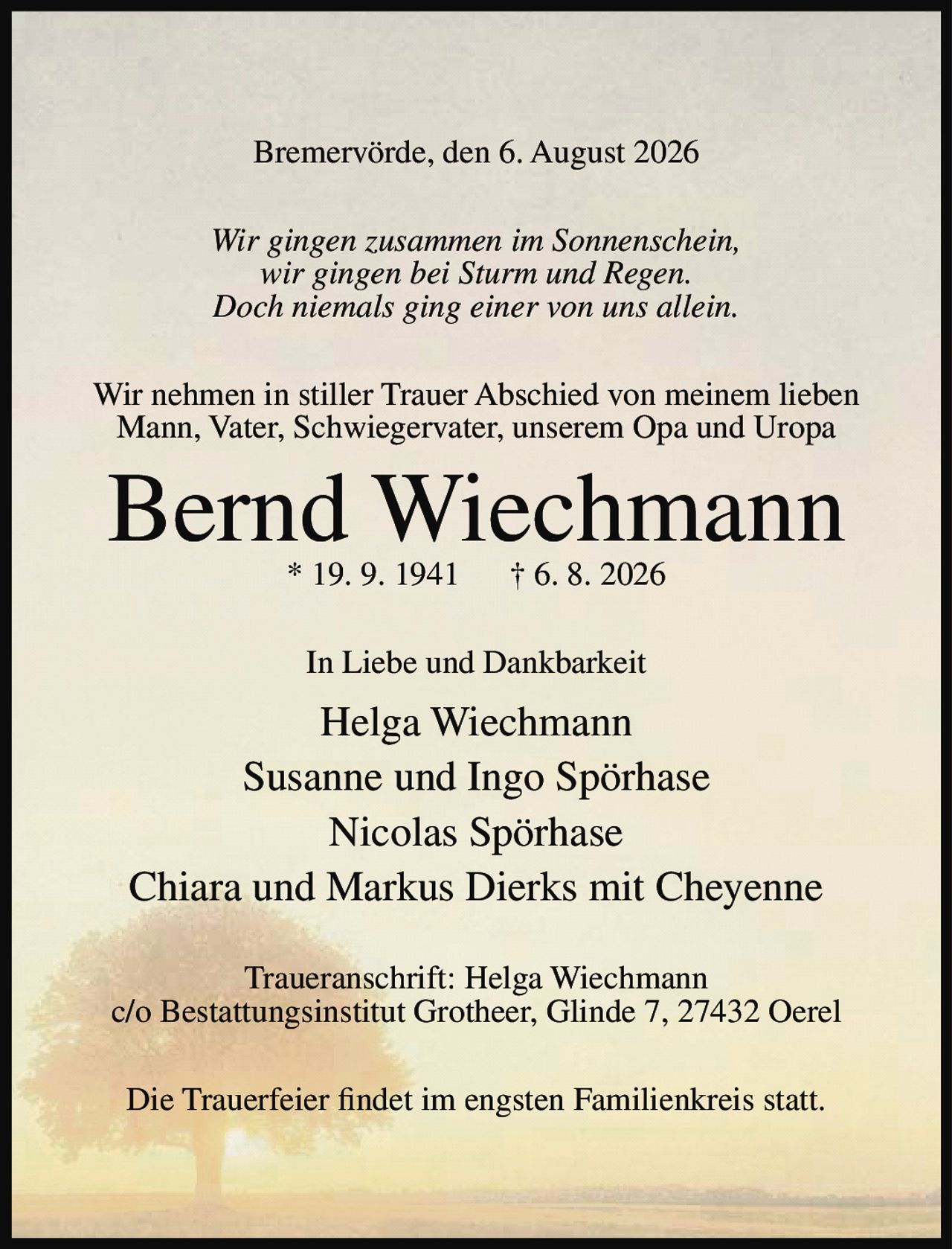 <p>Bremervörde, den 6. August 2026</p>

<p><i>Wir gingen zusammen im Sonnenschein,<br>wir gingen bei Sturm und Regen.<br>Doch niemals ging einer von uns allein.</i></p>

<p>Wir nehmen in stiller Trauer Abschied von meinem lieben Mann, Vater, Schwiegervater, unserem Opa und Uropa</p>

<p><strong>Bernd Wiechmann</strong><br>* 19. 9. 1941 † 6. 8. 2026</p>

<p>In Liebe und Dankbarkeit</p>

<p>Helga Wiechmann<br>Susanne und Ingo Spörhase<br>Nicolas Spörhase<br>Chiara und Markus Dierks mit Cheyenne</p>

<p>Traueranschrift: Helga Wiechmann<br>c/o Bestattungsinstitut Grotheer, Glinde 7, 27432 Oerel</p>

<p>Die Trauerfeier findet im engsten Familienkreis statt.</p>
