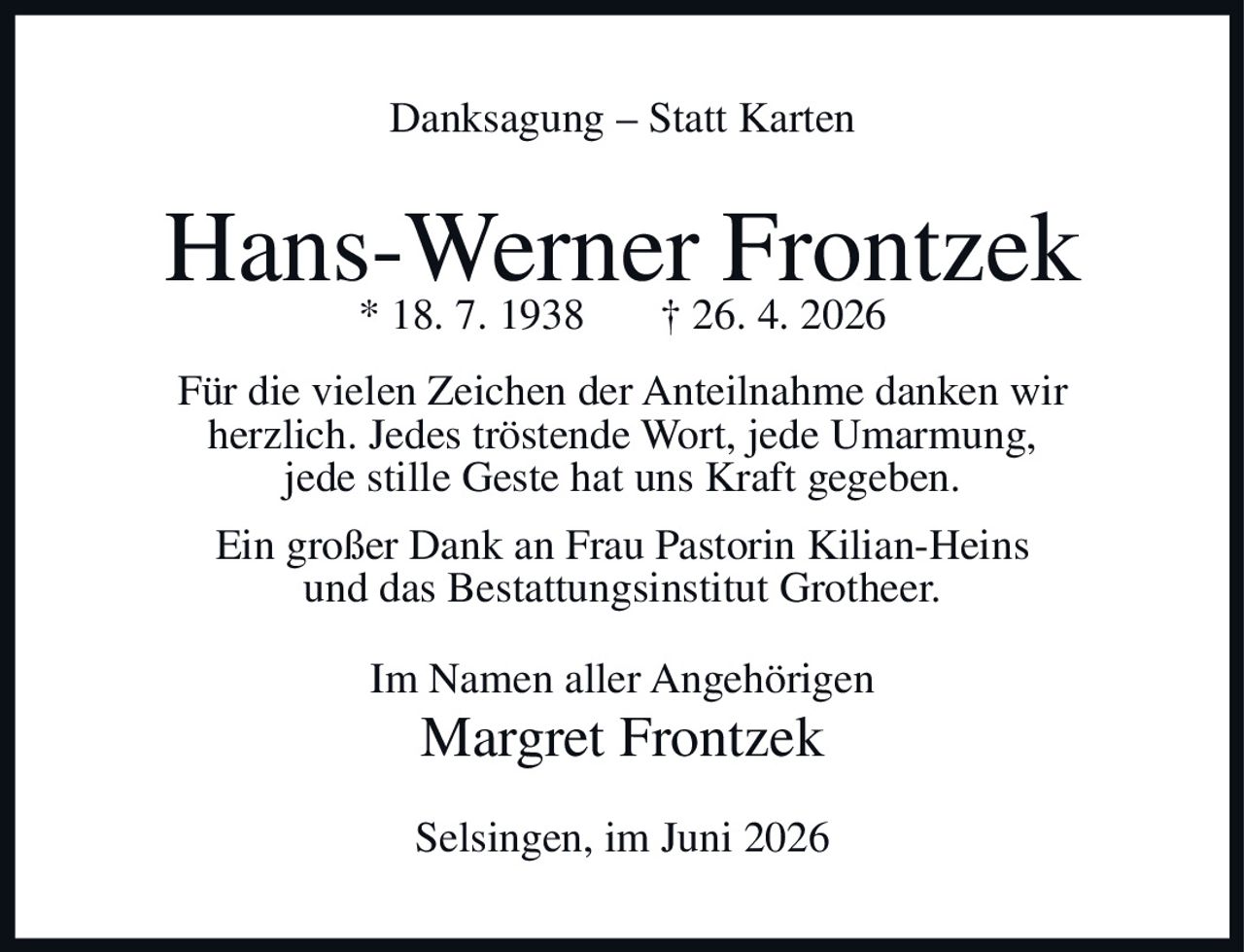 <p><strong>Danksagung – Statt Karten</strong></p><p><strong>Hans-Werner Frontzek</strong><br>* 18. 7. 1938     † 26. 4. 2026</p><p>Für die vielen Zeichen der Anteilnahme danken wir herzlich. Jedes tröstende Wort, jede Umarmung, jede stille Geste hat uns Kraft gegeben.</p><p>Ein großer Dank an Frau Pastorin Kilian-Heins und das Bestattungsinstitut Grotheer.</p><p>Im Namen aller Angehörigen<br><strong>Margret Frontzek</strong></p><p>Selsingen, im Juni 2026</p>