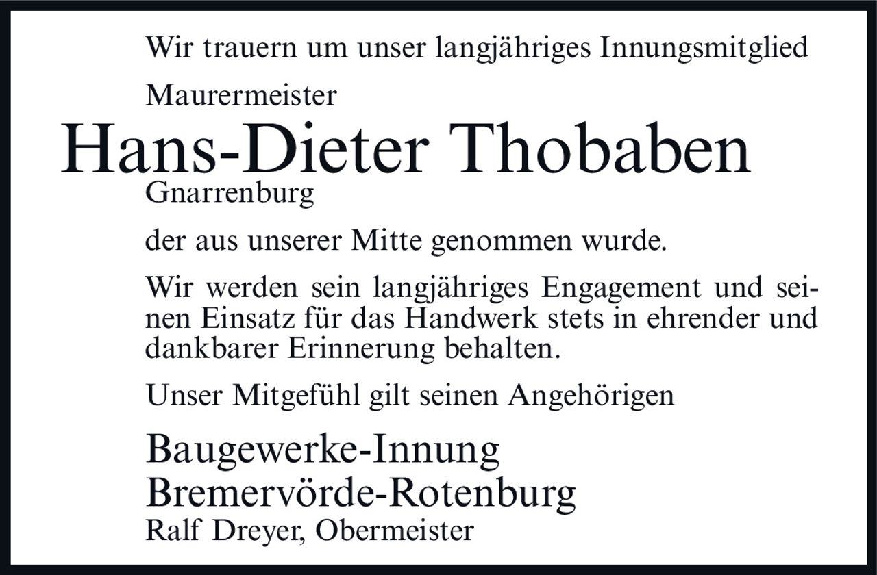 <p>Wir trauern um unser langjähriges Innungsmitglied</p>
<p>Maurermeister</p>
<p><strong>Hans-Dieter Thobaben</strong></p>
<p>Gnarrenburg</p>
<p>der aus unserer Mitte genommen wurde.</p>
<p>Wir werden sein langjähriges Engagement und seinen Einsatz für das Handwerk stets in ehrender und dankbarer Erinnerung behalten.</p>
<p>Unser Mitgefühl gilt seinen Angehörigen</p>
<p>Baugewerke-Innung<br/>Bremervörde-Rotenburg<br/>Ralf Dreyer, Obermeister</p>