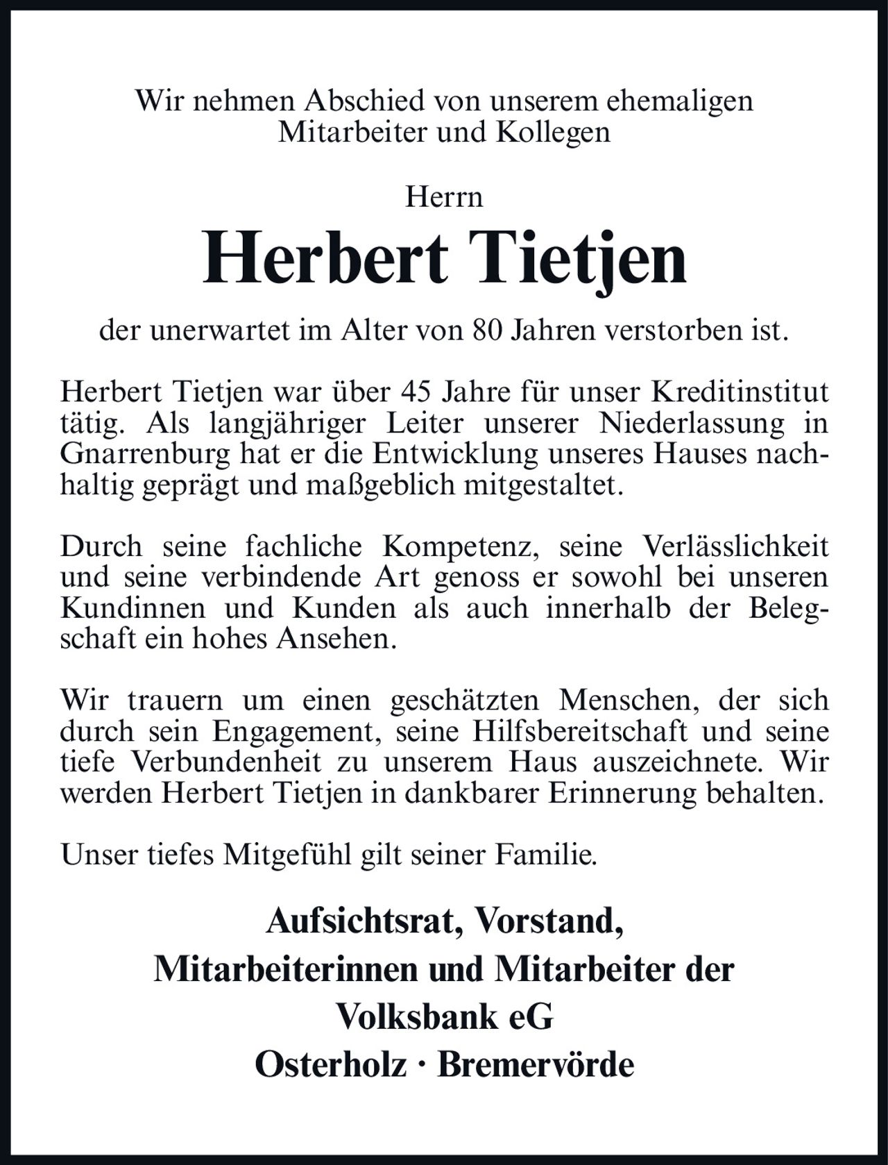 <p>Wir nehmen Abschied von unserem ehemaligen Mitarbeiter und Kollegen</p>

<p><strong>Herrn Herbert Tietjen</strong></p>

<p>der unerwartet im Alter von 80 Jahren verstorben ist.</p>

<p>Herbert Tietjen war über 45 Jahre für unser Kreditinstitut tätig. Als langjähriger Leiter unserer Niederlassung in Gnarrenburg hat er die Entwicklung unseres Hauses nachhaltig geprägt und maßgeblich mitgestaltet.</p>

<p>Durch seine fachliche Kompetenz, seine Verlässlichkeit und seine verbindende Art genoss er sowohl bei unseren Kundinnen und Kunden als auch innerhalb der Belegschaft ein hohes Ansehen.</p>

<p>Wir trauern um einen geschätzten Menschen, der sich durch sein Engagement, seine Hilfsbereitschaft und seine tiefe Verbundenheit zu unserem Haus auszeichnete. Wir werden Herbert Tietjen in dankbarer Erinnerung behalten.</p>

<p>Unser tiefes Mitgefühl gilt seiner Familie.</p>

<p><strong>Aufsichtsrat, Vorstand,<br/>Mitarbeiterinnen und Mitarbeiter der<br/>Volksbank eG<br/>Osterholz · Bremervörde</strong></p>