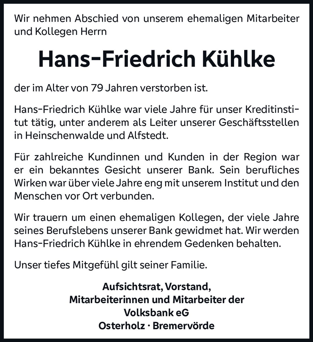 <p>Wir nehmen Abschied von unserem ehemaligen Mitarbeiter und Kollegen Herrn</p>

<p><strong>Hans-Friedrich Kühlke</strong></p>

<p>der im Alter von 79 Jahren verstorben ist.</p>

<p>Hans-Friedrich Kühlke war viele Jahre für unser Kreditinstitut tätig, unter anderem als Leiter unserer Geschäftsstellen in Heinschenwalde und Alfstedt.</p>

<p>Für zahlreiche Kundinnen und Kunden in der Region war er ein bekanntes Gesicht unserer Bank. Sein berufliches Wirken war über viele Jahre eng mit unserem Institut und den Menschen vor Ort verbunden.</p>

<p>Wir trauern um einen ehemaligen Kollegen, der viele Jahre seines Berufslebens unserer Bank gewidmet hat. Wir werden Hans-Friedrich Kühlke in ehrendem Gedenken behalten.</p>

<p>Unser tiefes Mitgefühl gilt seiner Familie.</p>

<p><strong>Aufsichtsrat, Vorstand,<br>Mitarbeiterinnen und Mitarbeiter der<br>Volksbank eG<br>Osterholz · Bremervörde</strong></p>