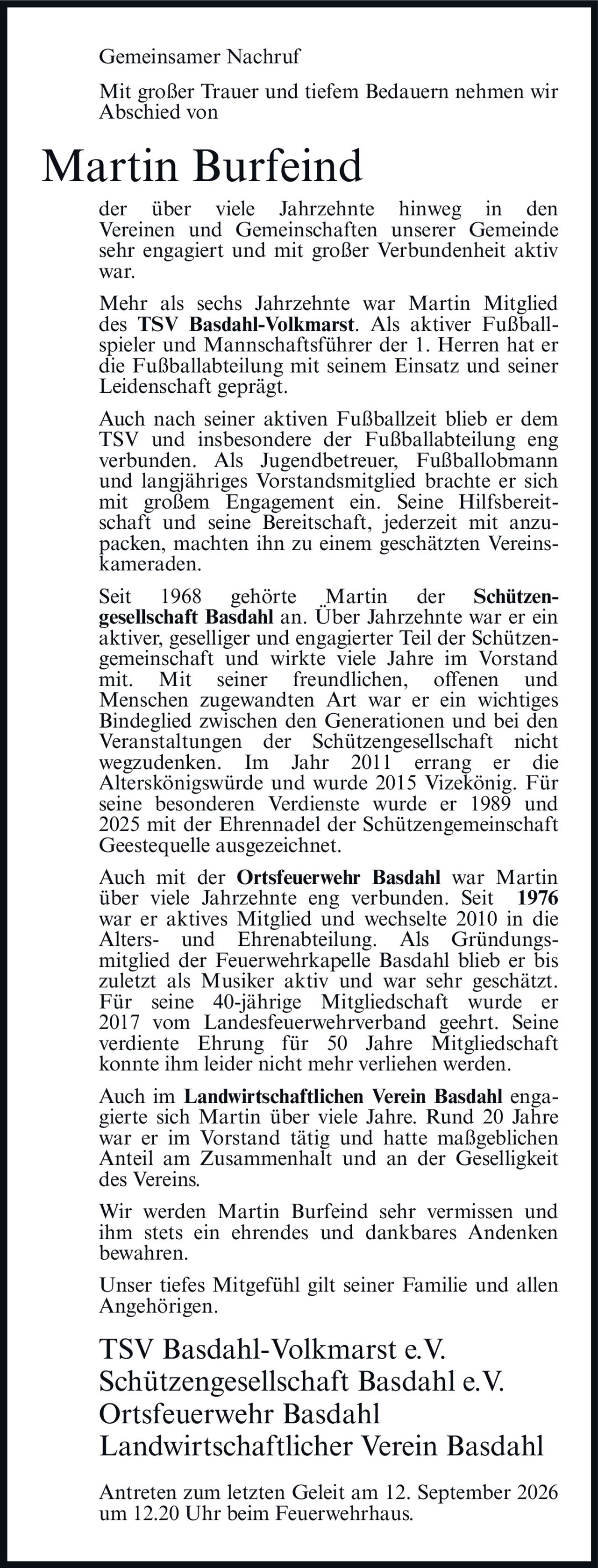 <p><strong>Gemeinsamer Nachruf</strong></p>

<p>Mit großer Trauer und tiefem Bedauern nehmen wir Abschied von</p>

<p><strong>Martin Burfeind</strong></p>

<p>der über viele Jahrzehnte hinweg in den Vereinen und Gemeinschaften unserer Gemeinde sehr engagiert und mit großer Verbundenheit aktiv war.</p>

<p>Mehr als sechs Jahrzehnte war Martin Mitglied des <strong>TSV Basdahl-Volkmarst</strong>. Als aktiver Fußballspieler und Mannschaftsführer der 1. Herren hat er die Fußballabteilung mit seinem Einsatz und seiner Leidenschaft geprägt.</p>

<p>Auch nach seiner aktiven Fußballzeit blieb er dem TSV und insbesondere der Fußballabteilung eng verbunden. Als Jugendbetreuer, Fußballobmann und langjähriges Vorstandsmitglied brachte er sich mit großem Engagement ein. Seine Hilfsbereitschaft und seine Bereitschaft, jederzeit mit anzupacken, machten ihn zu einem geschätzten Vereinskameraden.</p>

<p>Seit 1968 gehörte Martin der <strong>Schützengesellschaft Basdahl</strong> an. Über Jahrzehnte war er ein aktiver, geselliger und engagierter Teil der Schützengemeinschaft und wirkte viele Jahre im Vorstand mit. Mit seiner freundlichen, offenen und Menschen zugewandten Art war er ein wichtiges Bindeglied zwischen den Generationen und bei den Veranstaltungen der Schützengesellschaft nicht wegzudenken. Im Jahr 2011 errang er die Alterskönigswürde und wurde 2015 Vizekönig. Für seine besonderen Verdienste wurde er 1989 und 2025 mit der Ehrennadel der Schützengemeinschaft Geestequelle ausgezeichnet.</p>

<p>Auch mit der <strong>Ortsfeuerwehr Basdahl</strong> war Martin über viele Jahrzehnte eng verbunden. Seit 1976 war er aktives Mitglied und wechselte 2010 in die Alters- und Ehrenabteilung. Als Gründungsmitglied der Feuerwehrkapelle Basdahl blieb er bis zuletzt als Musiker aktiv und war sehr geschätzt. Für seine 40-jährige Mitgliedschaft wurde er 2017 vom Landesfeuerwehrverband geehrt. Seine verdiente Ehrung für 50 Jahre Mitgliedschaft konnte ihm leider nicht mehr verliehen werden.</p>

<p>Auch im <strong>Landwirtschaftlichen Verein Basdahl</strong> engagierte sich Martin über viele Jahre. Rund 20 Jahre war er im Vorstand tätig und hatte maßgeblichen Anteil am Zusammenhalt und an der Geselligkeit des Vereins.</p>

<p>Wir werden Martin Burfeind sehr vermissen und ihm stets ein ehrendes und dankbares Andenken bewahren.</p>

<p>Unser tiefes Mitgefühl gilt seiner Familie und allen Angehörigen.</p>

<p><strong>TSV Basdahl-Volkmarst e.V.</strong><br><strong>Schützengesellschaft Basdahl e.V.</strong><br><strong>Ortsfeuerwehr Basdahl</strong><br><strong>Landwirtschaftlicher Verein Basdahl</strong></p>

<p>Antreten zum letzten Geleit am 12. September 2026 um 12.20 Uhr beim Feuerwehrhaus.</p>